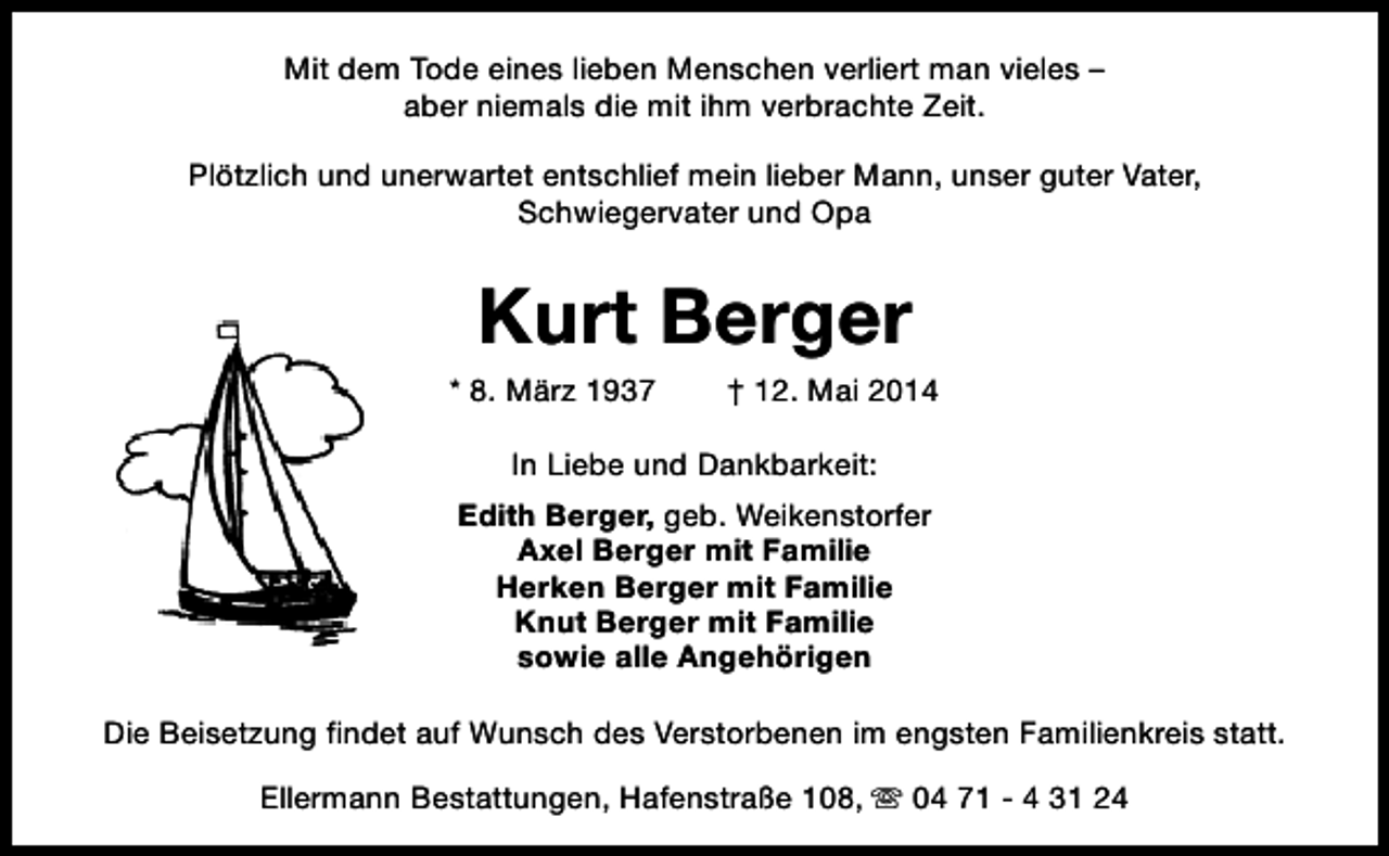 <p>Mit dem Tode eines lieben Menschen verliert man vieles –<br />aber niemals die mit ihm verbrachte Zeit.<br />Plötzlich und unerwartet entschlief mein lieber Mann, unser guter Vater,<br />Schwiegervater und Opa</p><p>Kurt Berger</p><p>* 8. März 1937</p><p>† 12. Mai 2014</p><p>In Liebe und Dankbarkeit:<br />Edith Berger, geb. Weikenstorfer<br />Axel Berger mit Familie<br />Herken Berger mit Familie<br />Knut Berger mit Familie<br />sowie alle Angehörigen<br />Die Beisetzung findet auf Wunsch des Verstorbenen im engsten Familienkreis statt.<br />Ellermann Bestattungen, Hafenstraße 108, s 04 71 - 4 31 24</p>