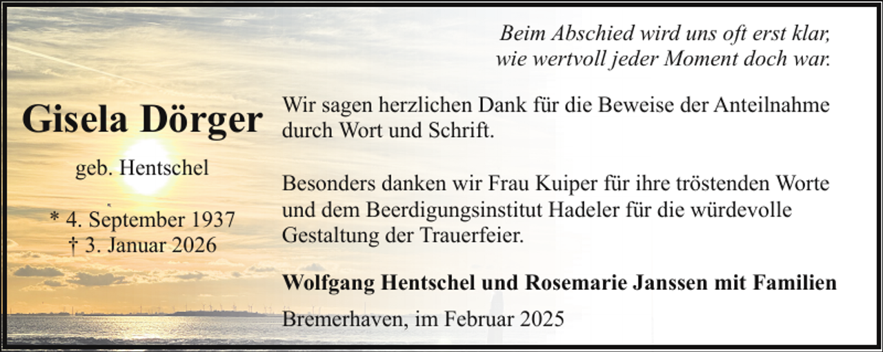 <p>Beim Abschied wird uns oft erst klar,<br />wie wertvoll jeder Moment doch war.</p><p>Gisela Dörger<br />geb. Hentschel<br />* 4. September 1937<br />† 3. Januar 2026</p><p>Wir sagen herzlichen Dank für die Beweise der Anteilnahme<br />durch Wort und Schrift.<br />Besonders danken wir Frau Kuiper für ihre tröstenden Worte<br />und dem Beerdigungsinstitut Hadeler für die würdevolle<br />Gestaltung der Trauerfeier.<br />Wolfgang Hentschel und Rosemarie Janssen mit Familien<br />Bremerhaven, im Februar 2025</p>