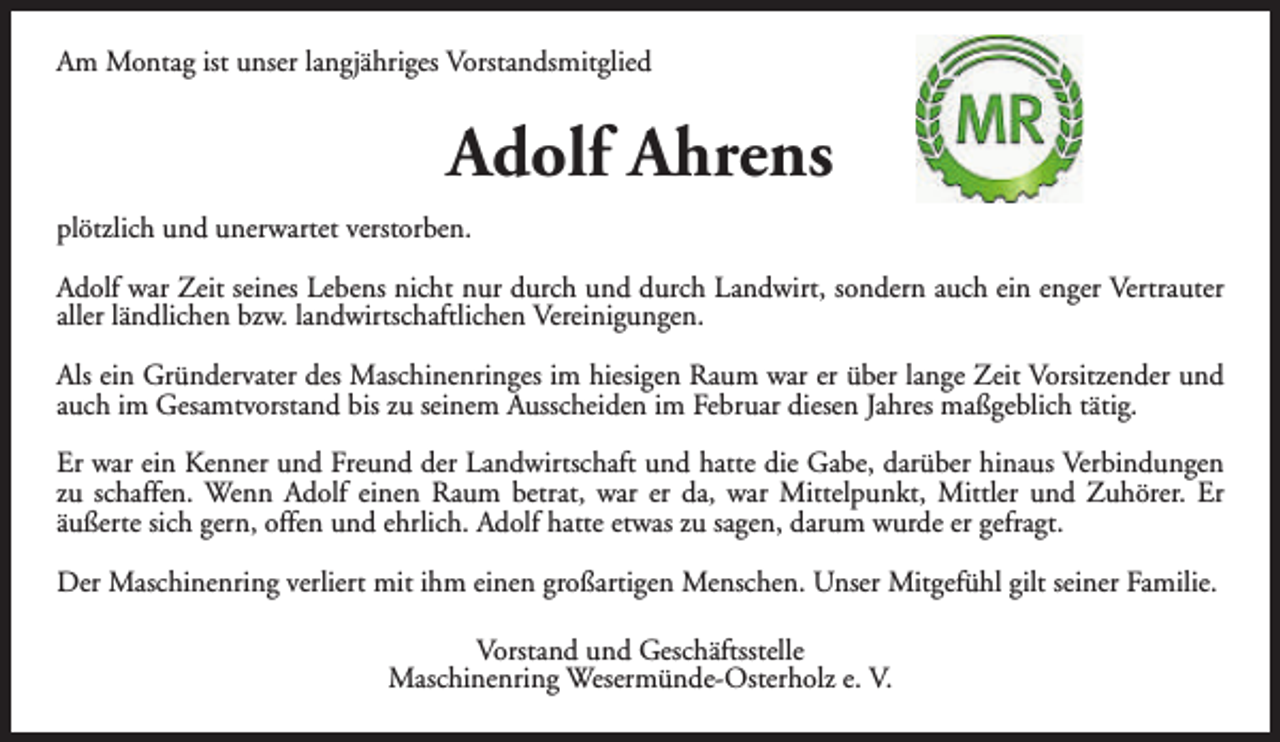 <p>Am Montag ist unser langjähriges Vorstandsmitglied</p><p>Adolf Ahrens<br />plötzlich und unerwartet verstorben.<br />Adolf war Zeit seines Lebens nicht nur durch und durch Landwirt, sondern auch ein enger Vertrauter<br />aller ländlichen bzw. landwirtschaftlichen Vereinigungen.<br />Als ein Gründervater des Maschinenringes im hiesigen Raum war er über lange Zeit Vorsitzender und<br />auch im Gesamtvorstand bis zu seinem Ausscheiden im Februar diesen Jahres maßgeblich tätig.<br />Er war ein Kenner und Freund der Landwirtschaft und hatte die Gabe, darüber hinaus Verbindungen<br />zu schaffen. Wenn Adolf einen Raum betrat, war er da, war Mittelpunkt, Mittler und Zuhörer. Er<br />äußerte sich gern, offen und ehrlich. Adolf hatte etwas zu sagen, darum wurde er gefragt.<br />Der Maschinenring verliert mit ihm einen großartigen Menschen. Unser Mitgefühl gilt seiner Familie.<br />Vorstand und Geschäftsstelle<br />Maschinenring Wesermünde-Osterholz e. V.</p>