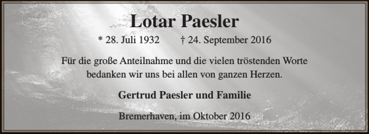<p>Lotar Paesler</p><p>* 28. Juli 1932</p><p>† 24. September 2016</p><p>Für die große Anteilnahme und die vielen tröstenden Worte<br />bedanken wir uns bei allen von ganzen Herzen.</p><p>Gertrud Paesler und Familie<br />Bremerhaven, im Oktober 2016</p>