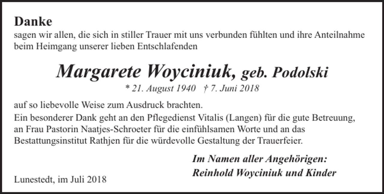 <p>Danke</p><p>sagen wir allen, die sich in stiller Trauer mit uns verbunden fühlten und ihre Anteilnahme<br />beim Heimgang unserer lieben Entschlafenden</p><p>Margarete Woyciniuk, geb. Podolski<br />* 21. August 1940 † 7. Juni 2018</p><p>auf so liebevolle Weise zum Ausdruck brachten.<br />Ein besonderer Dank geht an den Pflegedienst Vitalis (Langen) für die gute Betreuung,<br />an Frau Pastorin Naatjes-Schroeter für die einfühlsamen Worte und an das<br />Bestattungsinstitut Rathjen für die würdevolle Gestaltung der Trauerfeier.</p><p>Lunestedt, im Juli 2018</p><p>Im Namen aller Angehörigen:<br />Reinhold Woyciniuk und Kinder</p>