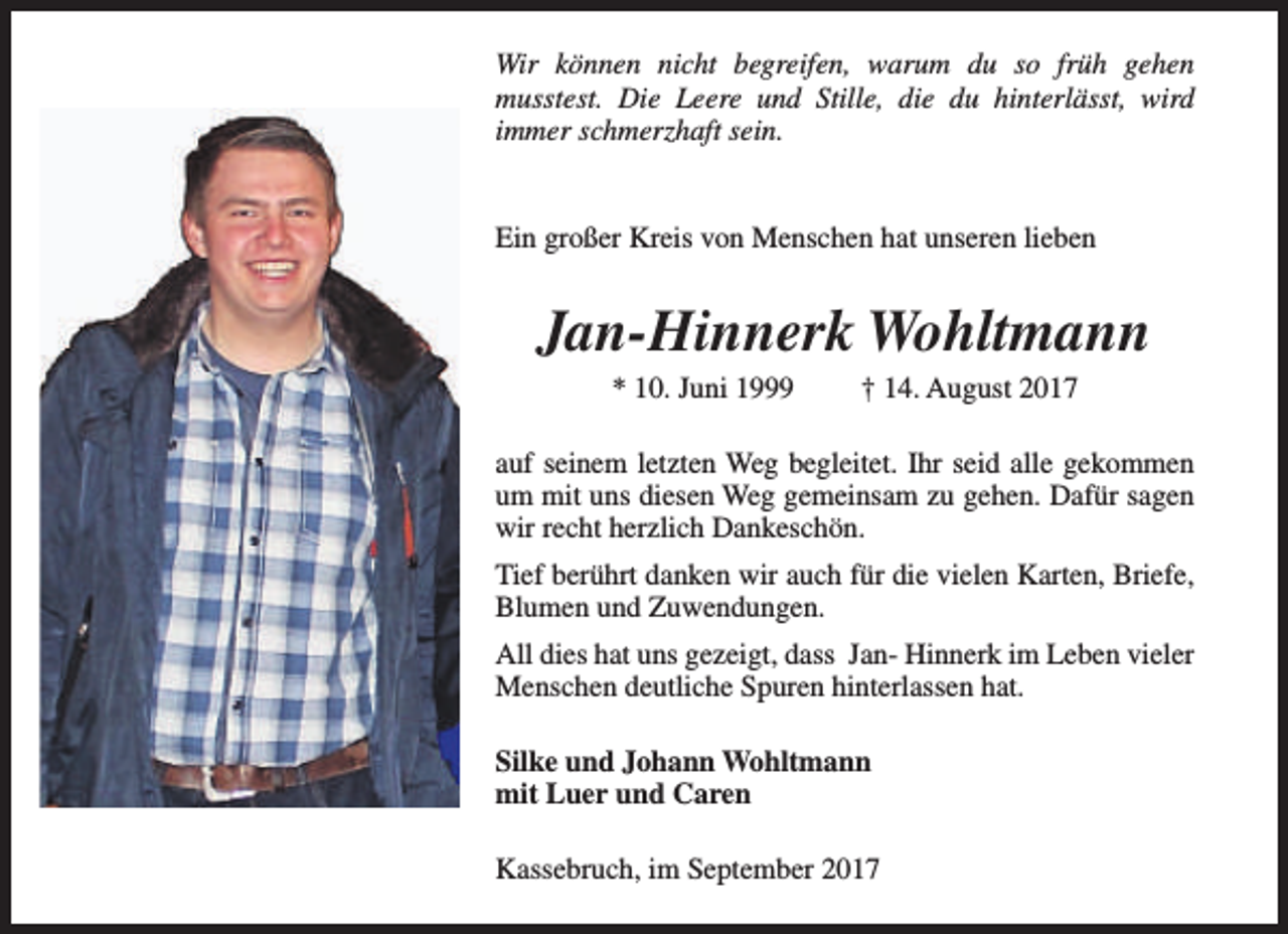 <p>Wir können nicht begreifen, warum du so früh gehen<br />musstest. Die Leere und Stille, die du hinterlässt, wird<br />immer schmerzhaft sein.<br />Ein großer Kreis von Menschen hat unseren lieben</p><p>Jan-Hinnerk Wohltmann<br />* 10. Juni 1999</p><p>† 14. August 2017</p><p>auf seinem letzten Weg begleitet. Ihr seid alle gekommen<br />um mit uns diesen Weg gemeinsam zu gehen. Dafür sagen<br />wir recht herzlich Dankeschön.<br />Tief berührt danken wir auch für die vielen Karten, Briefe,<br />Blumen und Zuwendungen.<br />All dies hat uns gezeigt, dass Jan- Hinnerk im Leben vieler<br />Menschen deutliche Spuren hinterlassen hat.<br />Silke und Johann Wohltmann<br />mit Luer und Caren<br />Kassebruch, im September 2017</p>