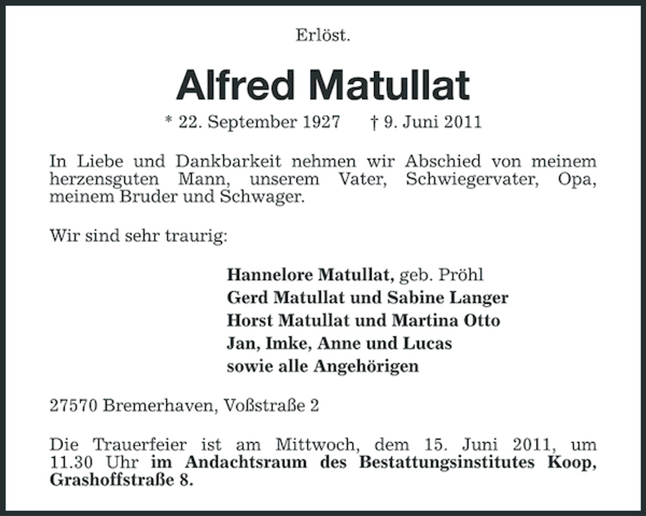 <p>Erlöst.</p><p>Alfred Matullat<br />* 22. September 1927 † 9. Juni 2011 In Liebe und Dankbarkeit nehmen wir Abschied von meinem herzensguten Mann, unserem Vater, Schwiegervater, Opa, meinem Bruder und Schwager. Wir sind sehr traurig: Hannelore Matullat, geb. Pröhl Gerd Matullat und Sabine Langer Horst Matullat und Martina Otto Jan, Imke, Anne und Lucas sowie alle Angehörigen 27570 Bremerhaven, Voßstraße 2 Die Trauerfeier ist am Mittwoch, dem 15. Juni 2011, um 11.30 Uhr im Andachtsraum des Bestattungsinstitutes Koop, Grashoffstraße 8.</p>