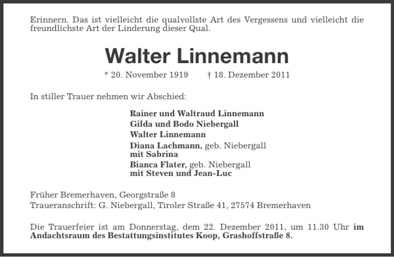 <p>Erinnern. Das ist vielleicht die qualvollste Art des Vergessens und vielleicht die<br />freundlichste Art der Linderung dieser Qual.</p><p>Walter Linnemann<br />* 20. November 1919</p><p>† 18. Dezember 2011</p><p>In stiller Trauer nehmen wir Abschied:<br />Rainer und Waltraud Linnemann<br />Gilda und Bodo Niebergall<br />Walter Linnemann<br />Diana Lachmann, geb. Niebergall<br />mit Sabrina<br />Bianca Flater, geb. Niebergall<br />mit Steven und Jean-Luc<br />Früher Bremerhaven, Georgstraße 8<br />Traueranschrift: G. Niebergall, Tiroler Straße 41, 27574 Bremerhaven<br />Die Trauerfeier ist am Donnerstag, dem 22. Dezember 2011, um 11.30 Uhr im<br />Andachtsraum des Bestattungsinstitutes Koop, Grashoffstraße 8.</p>