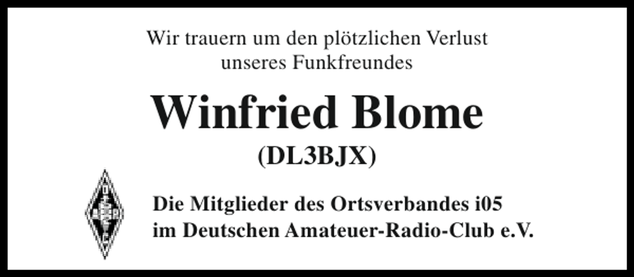 <p>Wir trauern um den plötzlichen Verlust<br />unseres Funkfreundes</p><p>Winfried Blome<br />(DL3BJX)</p><p>Die Mitglieder des Ortsverbandes i05<br />im Deutschen Amateuer-Radio-Club e.V.</p>