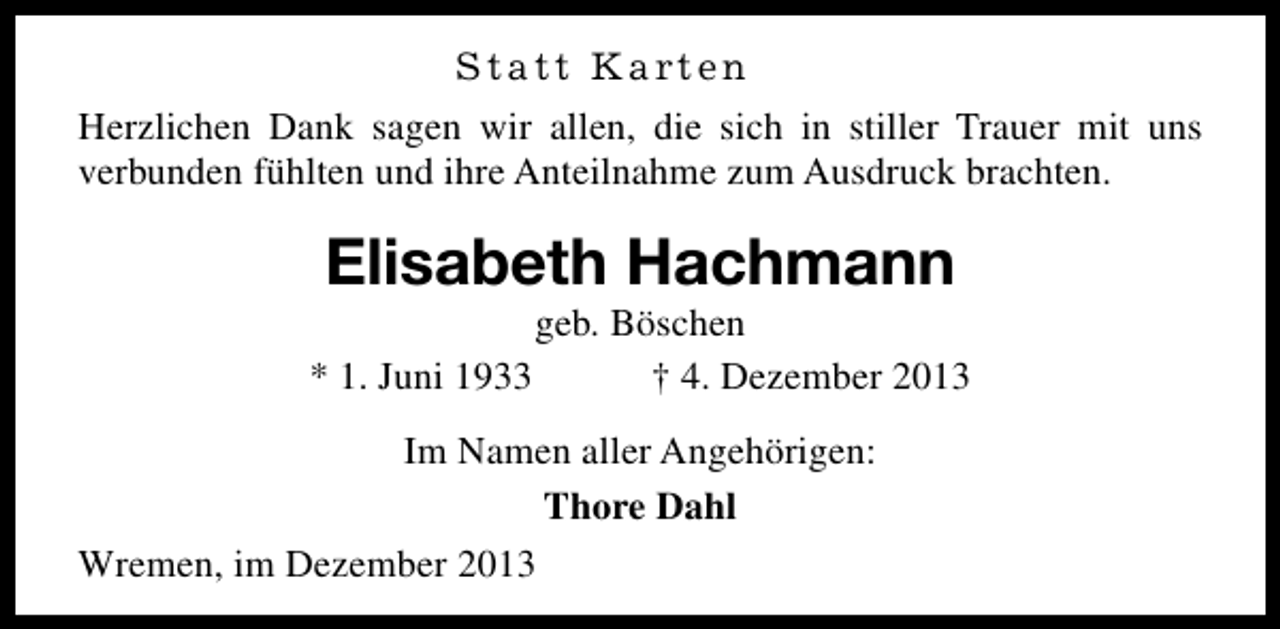 <p>Statt Karten<br />Herzlichen Dank sagen wir allen, die sich in stiller Trauer mit uns<br />verbunden fühlten und ihre Anteilnahme zum Ausdruck brachten.</p><p>Elisabeth Hachmann<br />* 1. Juni 1933</p><p>geb. Böschen<br />† 4. Dezember 2013</p><p>Im Namen aller Angehörigen:<br />Thore Dahl<br />Wremen, im Dezember 2013</p>