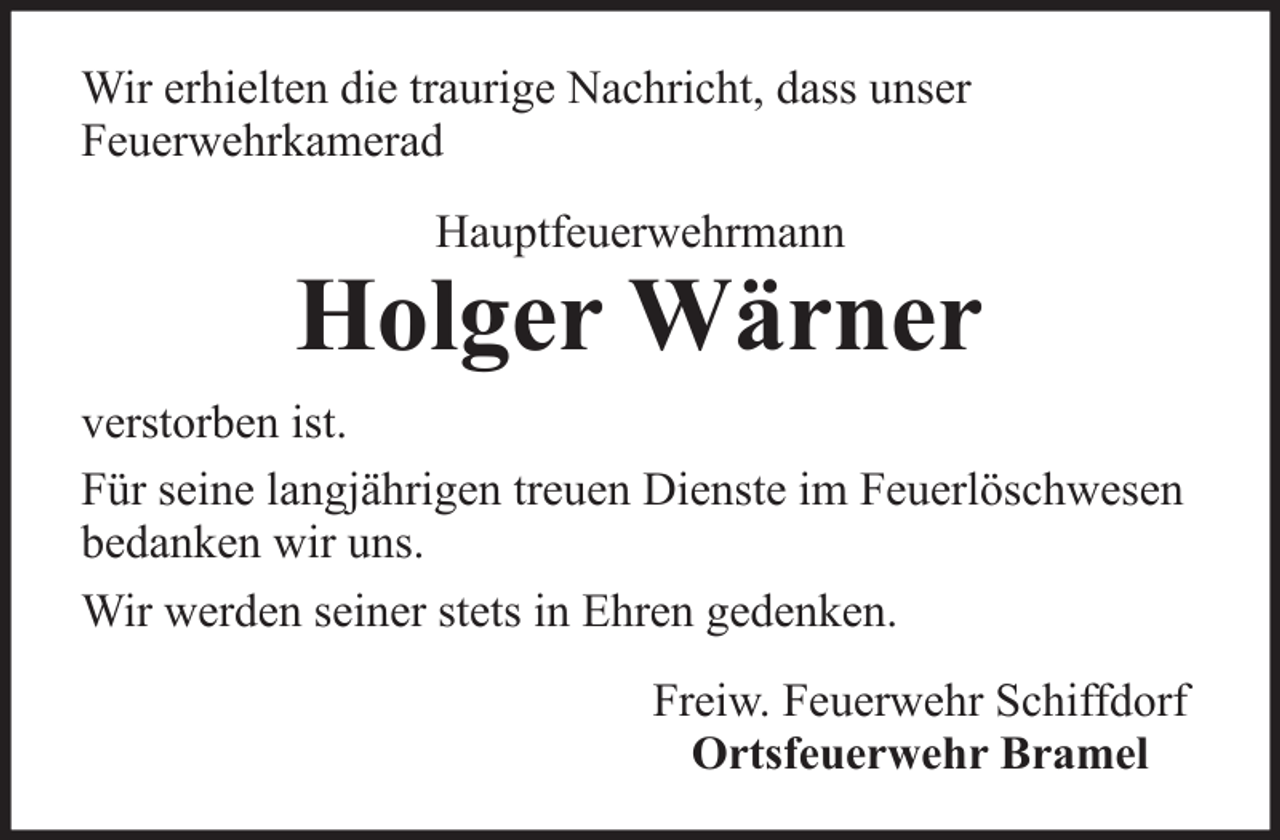 <p>Wir erhielten die traurige Nachricht, dass unser<br />Feuerwehrkamerad<br />Hauptfeuerwehrmann</p>
<p>Holger Wärner<br />verstorben ist.<br />Für seine langjährigen treuen Dienste im Feuerlöschwesen<br />bedanken wir uns.<br />Wir werden seiner stets in Ehren gedenken.<br />Freiw. Feuerwehr Schiffdorf<br />Ortsfeuerwehr Bramel</p>