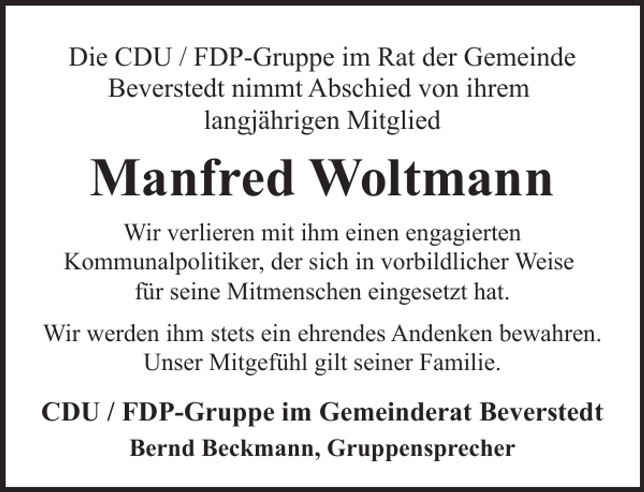 <p>Die CDU / FDP-Gruppe im Rat der Gemeinde<br />Beverstedt nimmt Abschied von ihrem<br />langjährigen Mitglied</p><p>Manfred Woltmann<br />Wir verlieren mit ihm einen engagierten<br />Kommunalpolitiker, der sich in vorbildlicher Weise<br />für seine Mitmenschen eingesetzt hat.<br />Wir werden ihm stets ein ehrendes Andenken bewahren.<br />Unser Mitgefühl gilt seiner Familie.</p><p>CDU / FDP-Gruppe im Gemeinderat Beverstedt<br />Bernd Beckmann, Gruppensprecher</p>