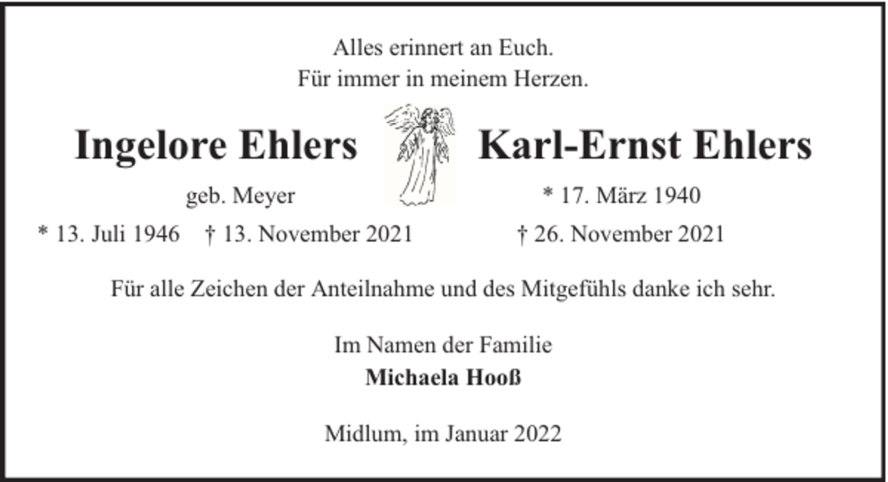 <p>Alles erinnert an Euch.<br />Für immer in meinem Herzen.</p>
<p>Ingelore Ehlers<br />geb. Meyer</p>
<p>Karl-Ernst Ehlers<br />* 17. März 1940</p>
<p>* 13. Juli 1946 † 13. November 2021</p>
<p>† 26. November 2021</p>
<p>Für alle Zeichen der Anteilnahme und des Mitgefühls danke ich sehr.<br />Im Namen der Familie<br />Michaela Hooß<br />Midlum, im Januar 2022</p>