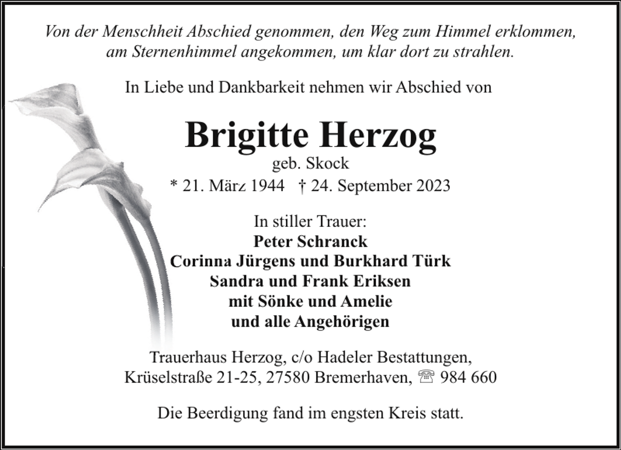 <p>Von der Menschheit Abschied genommen, den Weg zum Himmel erklommen,<br />am Sternenhimmel angekommen, um klar dort zu strahlen.<br />In Liebe und Dankbarkeit nehmen wir Abschied von</p><p>Brigitte Herzog</p><p>geb. Skock<br />* 21. Märzz 11944 † 24. September 2023<br />In stiller Trauer:<br />Peter Schranck<br />orinnaa Jürgens und Burkhard Türk<br />Sandra und Frank Eriksen<br />S<br />mit Sönke und Amelie<br />und alle Angehörigen<br />Trauerhaus<br />a<br />Herzog, c/o Hadeler Bestattungen,<br />Krüselstraße 21-25, 27580 Bremerhaven, ' 984 660<br />Die Beerdigung fand im engsten Kreis statt.</p>