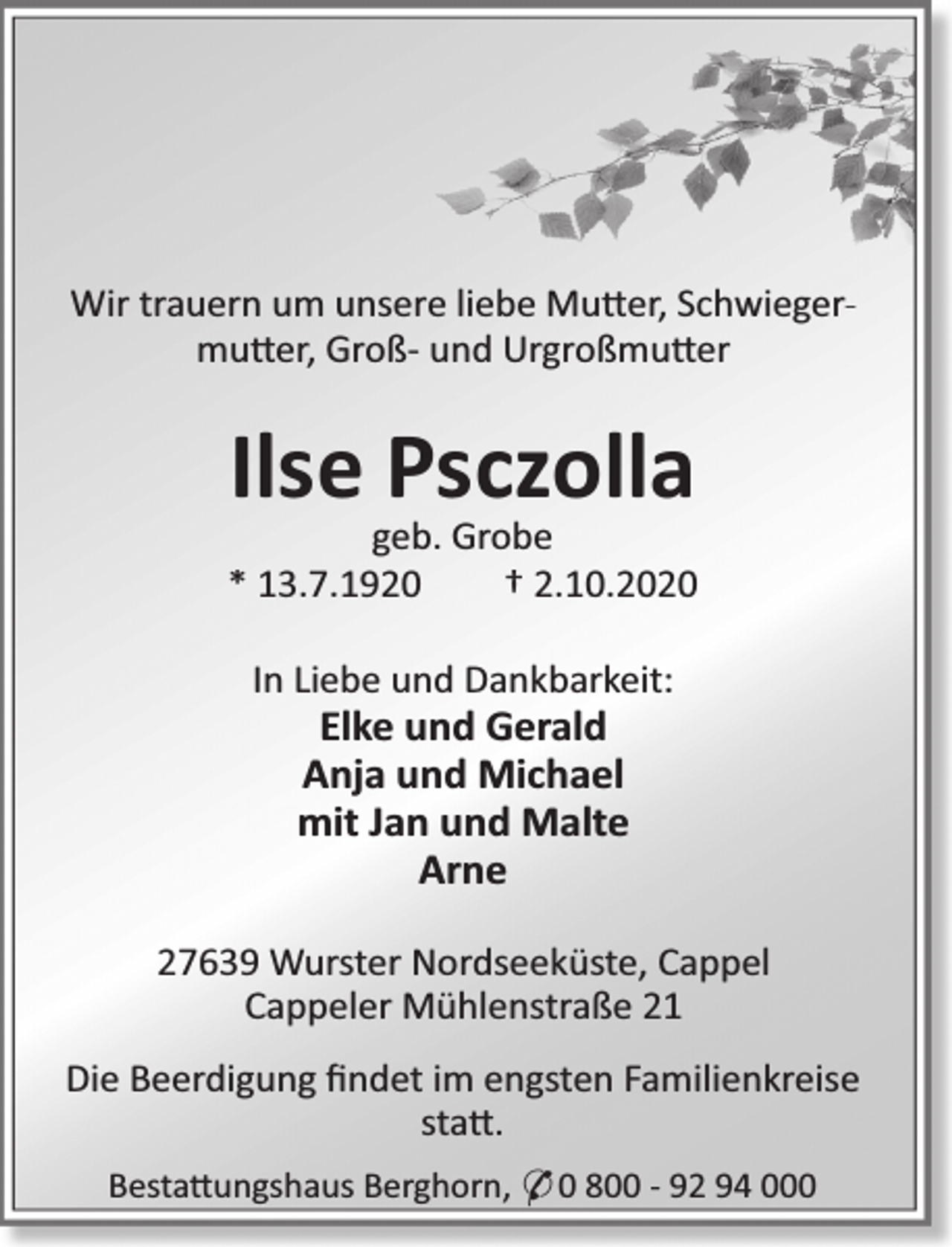 <p>Wir trauern um unsere liebe Mu er, Schwiegermu er, Groß- und Urgroßmu er</p><p>Ilse Psczolla</p><p>geb. Grobe<br />* 13.7.1920<br />† 2.10.2020<br />In Liebe und Dankbarkeit:</p><p>Elke und Gerald<br />Anja und Michael<br />mit Jan und Malte<br />Arne</p><p>27639 Wurster Nordseeküste, Cappel<br />Cappeler Mühlenstraße 21<br />Die Beerdigung ﬁndet im engsten Familienkreise<br />sta .<br />Besta ungshaus Berghorn, * 0 800 - 92 94 000</p>
