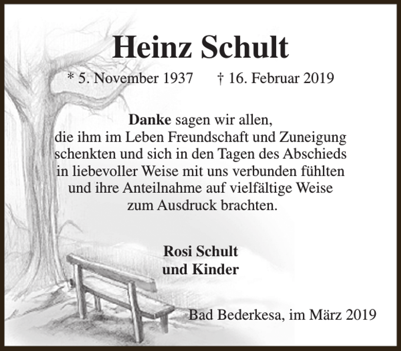<p>Heinz Schult</p><p>* 5. November 1937</p><p>† 16. Februar 2019</p><p>Danke sagen wir allen,<br />die ihm im Leben Freundschaft und Zuneigung<br />schenkten und sich in den Tagen des Abschieds<br />in liebevoller Weise mit uns verbunden fühlten<br />und ihre Anteilnahme auf vielfältige Weise<br />zum Ausdruck brachten.<br />Rosi Schult<br />und Kinder<br />Bad Bederkesa, im März 2019</p>