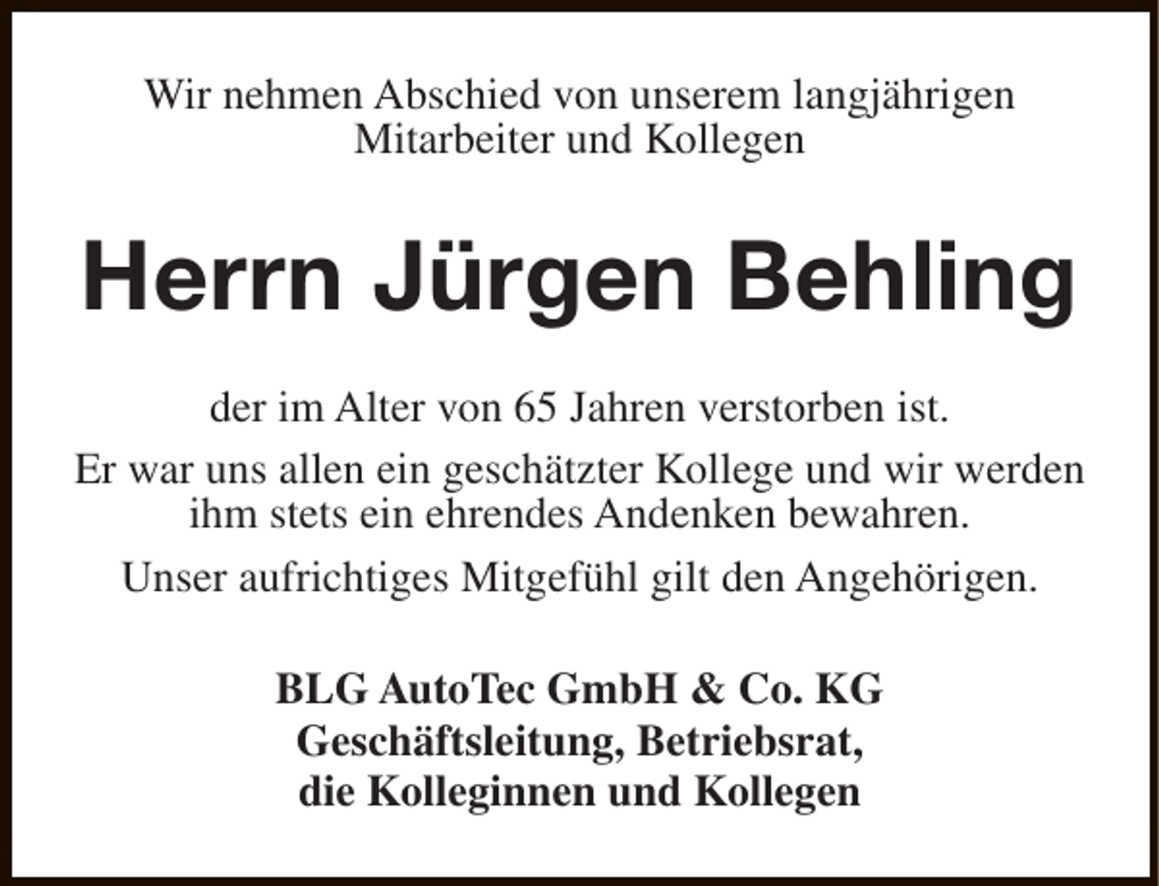 <p>Wir nehmen Abschied von unserem langjährigen<br />Mitarbeiter und Kollegen</p><p>Herrn Jürgen Behling<br />der im Alter von 65 Jahren verstorben ist.<br />Er war uns allen ein geschätzter Kollege und wir werden<br />ihm stets ein ehrendes Andenken bewahren.<br />Unser aufrichtiges Mitgefühl gilt den Angehörigen.<br />BLG AutoTec GmbH &amp; Co. KG<br />Geschäftsleitung, Betriebsrat,<br />die Kolleginnen und Kollegen</p>