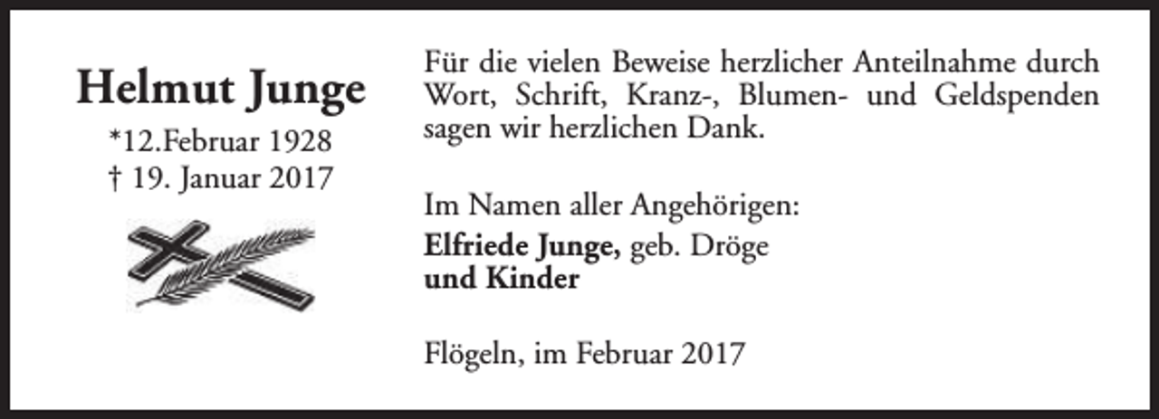 <p>Helmut Junge<br />*12.Februar 1928<br />† 19. Januar 2017</p><p>Für die vielen Beweise herzlicher Anteilnahme durch<br />Wort, Schrift, Kranz-, Blumen- und Geldspenden<br />sagen wir herzlichen Dank.<br />Im Namen aller Angehörigen:<br />Elfriede Junge, geb. Dröge<br />und Kinder<br />Flögeln, im Februar 2017</p>