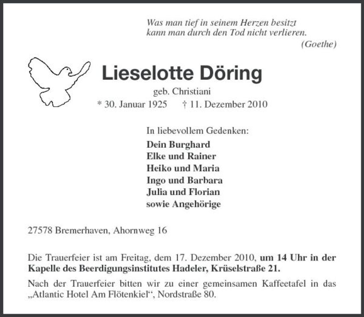<p>Was man tief in seinem Herzen besitzt kann man durch den Tod nicht verlieren. (Goethe)</p><p>Lieselotte Döring<br />geb. Christiani * 30. Januar 1925 † 11. Dezember 2010 In liebevollem Gedenken: Dein Burghard Elke und Rainer Heiko und Maria Ingo und Barbara Julia und Florian sowie Angehörige 27578 Bremerhaven, Ahornweg 16 Die Trauerfeier ist am Freitag, dem 17. Dezember 2010, um 14 Uhr in der Kapelle des Beerdigungsinstitutes Hadeler, Krüselstraße 21. Nach der Trauerfeier bitten wir zu einer gemeinsamen Kaffeetafel in das „Atlantic Hotel Am Flötenkiel“, Nordstraße 80.</p>