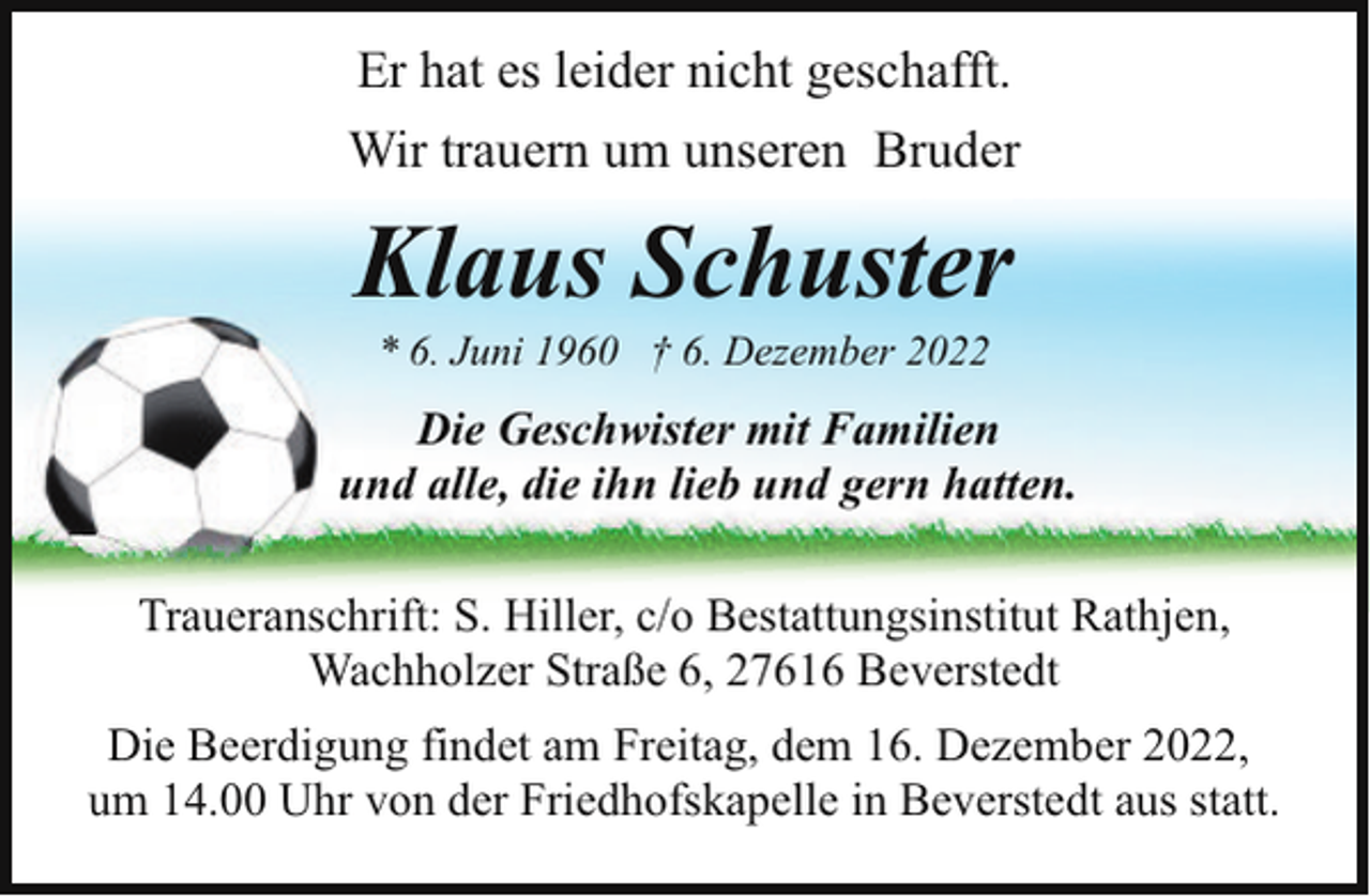 <p>Er hat es leider nicht geschafft.<br />Wir trauern um unseren Bruder</p><p>Klaus Schuster<br />* 6. Juni 1960 † 6. Dezember 2022</p><p>Die Geschwister mit Familien<br />und alle, die ihn lieb und gern hatten.<br />Traueranschrift: S. Hiller, c/o Bestattungsinstitut Rathjen,<br />Wachholzer Straße 6, 27616 Beverstedt<br />Die Beerdigung findet am Freitag, dem 16. Dezember 2022,<br />um 14.00 Uhr von der Friedhofskapelle in Beverstedt aus statt.</p>