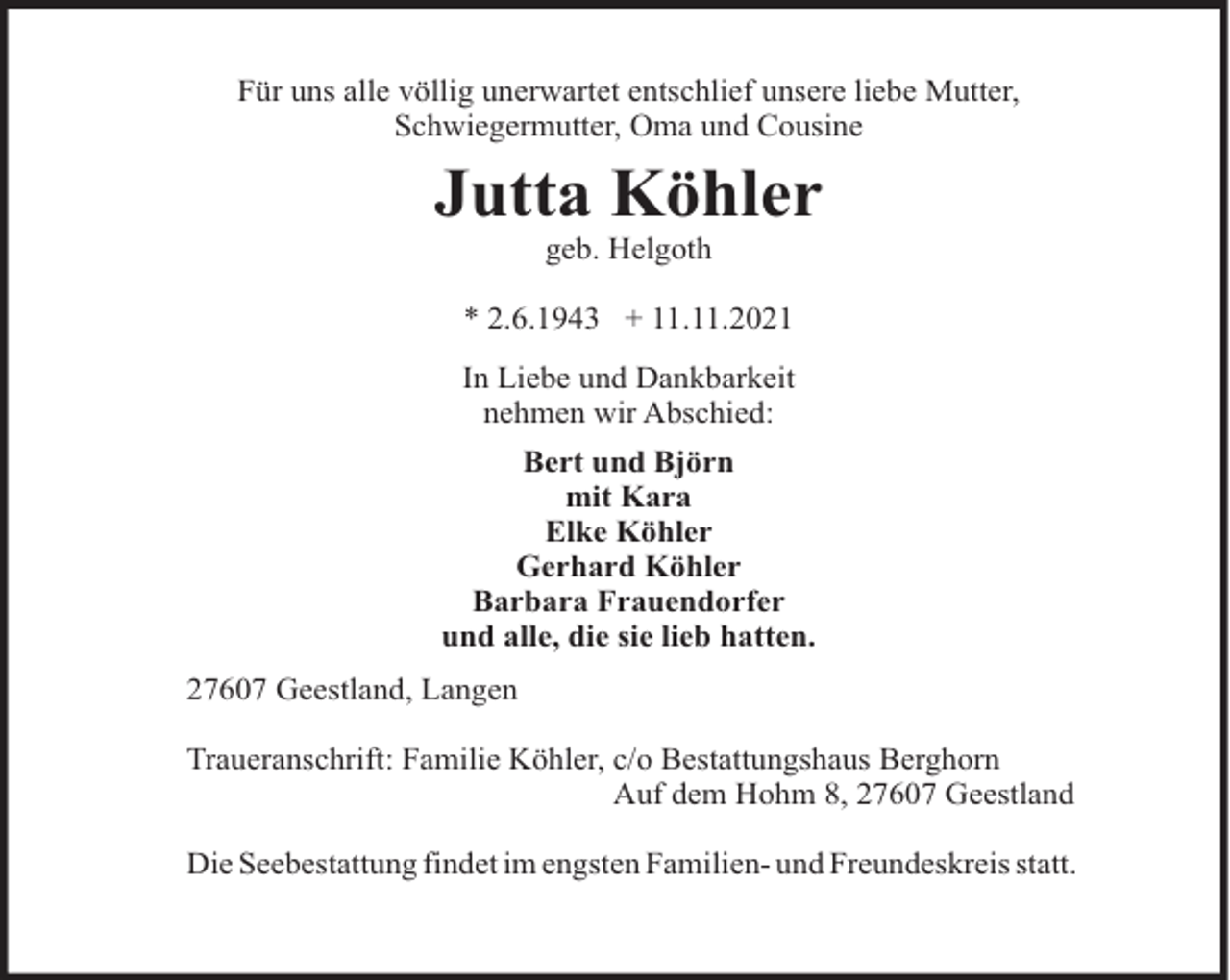 <p>Für uns alle völlig unerwartet entschlief unsere liebe Mutter,<br />Schwiegermutter, Oma und Cousine</p><p>Jutta Köhler<br />geb. Helgoth<br />* 2.6.1943 + 11.11.2021<br />In Liebe und Dankbarkeit<br />nehmen wir Abschied:<br />Bert und Björn<br />mit Kara<br />Elke Köhler<br />Gerhard Köhler<br />Barbara Frauendorfer<br />und alle, die sie lieb hatten.<br />27607 Geestland, Langen<br />Traueranschrift: Familie Köhler, c/o Bestattungshaus Berghorn<br />Auf dem Hohm 8, 27607 Geestland<br />Die Seebestattung findet im engsten Familien- und Freundeskreis statt.</p>