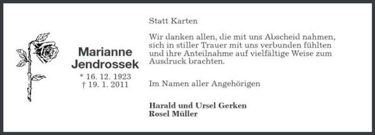 <p>Statt Karten Wir danken allen, die mit uns Abscheid nahmen, sich in stiller Trauer mit uns verbunden fühlten und ihre Anteilnahme auf vielfältige Weise zum Ausdruck brachten. Im Namen aller Angehörigen Harald und Ursel Gerken Rosel Müller</p>
<p>Marianne Jendrossek<br />* 16. 12. 1923 † 19. 1. 2011</p>