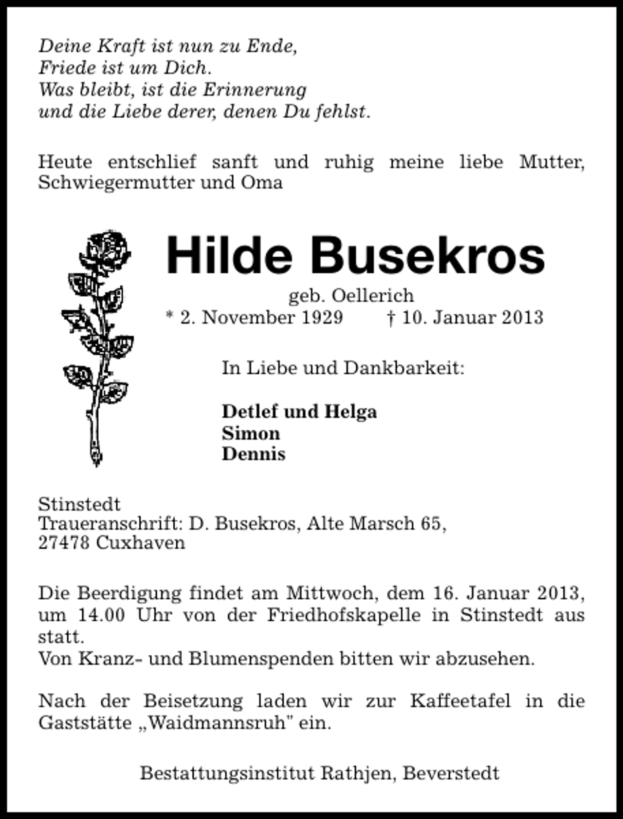 <p>Deine Kraft ist nun zu Ende,<br />Friede ist um Dich.<br />Was bleibt, ist die Erinnerung<br />und die Liebe derer, denen Du fehlst.<br />Heute entschlief sanft und ruhig meine liebe Mutter,<br />Schwiegermutter und Oma</p><p>Hilde Busekros</p><p>geb. Oellerich<br />* 2. November 1929<br />† 10. Januar 2013<br />In Liebe und Dankbarkeit:<br />Detlef und Helga<br />Simon<br />Dennis<br />Stinstedt<br />Traueranschrift: D. Busekros, Alte Marsch 65,<br />27478 Cuxhaven</p><p>Die Beerdigung findet am Mittwoch, dem 16. Januar 2013,<br />um 14.00 Uhr von der Friedhofskapelle in Stinstedt aus<br />statt.<br />Von Kranz- und Blumenspenden bitten wir abzusehen.<br />Nach der Beisetzung laden wir zur Kaffeetafel in die<br />Gaststätte „Waidmannsruh" ein.<br />Bestattungsinstitut Rathjen, Beverstedt</p>