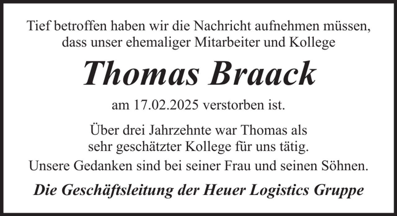 <p>Tief betroffen haben wir die Nachricht aufnehmen müssen,<br />dass unser ehemaliger Mitarbeiter und Kollege</p><p>Thomas Braack<br />am 17.02.2025 verstorben ist.<br />Über drei Jahrzehnte war Thomas als<br />sehr geschätzter Kollege für uns tätig.<br />Unsere Gedanken sind bei seiner Frau und seinen Söhnen.</p><p>Die Geschäftsleitung der Heuer Logistics Gruppe</p>
