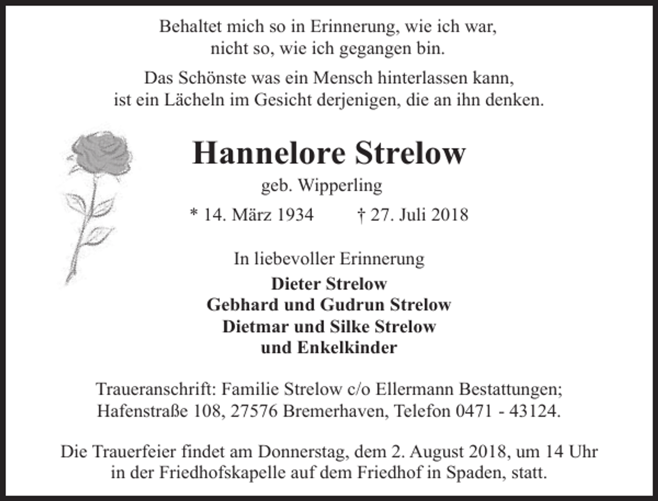 <p>Behaltet mich so in Erinnerung, wie ich war,<br />nicht so, wie ich gegangen bin.<br />Das Schönste was ein Mensch hinterlassen kann,<br />ist ein Lächeln im Gesicht derjenigen, die an ihn denken.</p><p>Hannelore Strelow<br />geb. Wipperling</p><p>* 14. März 1934</p><p>† 27. Juli 2018</p><p>In liebevoller Erinnerung<br />Dieter Strelow<br />Gebhard und Gudrun Strelow<br />Dietmar und Silke Strelow<br />und Enkelkinder<br />Traueranschrift: Familie Strelow c/o Ellermann Bestattungen;<br />Hafenstraße 108, 27576 Bremerhaven, Telefon 0471 - 43124.<br />Die Trauerfeier findet am Donnerstag, dem 2. August 2018, um 14 Uhr<br />in der Friedhofskapelle auf dem Friedhof in Spaden, statt.</p>