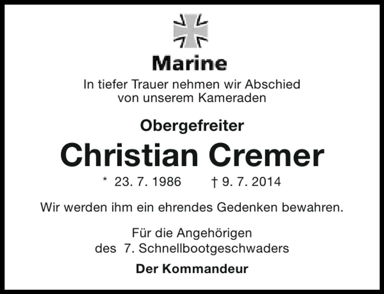 <p>In tiefer Trauer nehmen wir Abschied<br />von unserem Kameraden</p><p>Obergefreiter</p><p>Christian Cremer<br />* 23. 7. 1986</p><p>† 9. 7. 2014</p><p>Wir werden ihm ein ehrendes Gedenken bewahren.<br />Für die Angehörigen<br />des 7. Schnellbootgeschwaders<br />Der Kommandeur</p>