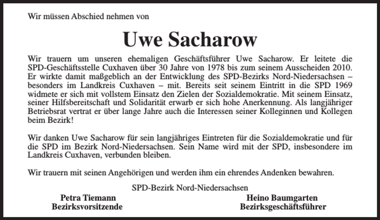 <p>Wir müssen Abschied nehmen von</p><p>Uwe Sacharow</p><p>Wir trauern um unseren ehemaligen Geschäftsführer Uwe Sacharow. Er leitete die<br />SPD-Geschäftsstelle Cuxhaven über 30 Jahre von 1978 bis zum seinem Ausscheiden 2010.<br />Er wirkte damit maßgeblich an der Entwicklung des SPD-Bezirks Nord-Niedersachsen –<br />besonders im Landkreis Cuxhaven – mit. Bereits seit seinem Eintritt in die SPD 1969<br />widmete er sich mit vollstem Einsatz den Zielen der Sozialdemokratie. Mit seinem Einsatz,<br />seiner Hilfsbereitschaft und Solidarität erwarb er sich hohe Anerkennung. Als langjähriger<br />Betriebsrat vertrat er über lange Jahre auch die Interessen seiner Kolleginnen und Kollegen<br />beim Bezirk!<br />Wir danken Uwe Sacharow für sein langjähriges Eintreten für die Sozialdemokratie und für<br />die SPD im Bezirk Nord-Niedersachsen. Sein Name wird mit der SPD, insbesondere im<br />Landkreis Cuxhaven, verbunden bleiben.<br />Wir trauern mit seinen Angehörigen und werden ihm ein ehrendes Andenken bewahren.<br />Petra Tiemann<br />Bezirksvorsitzende</p><p>SPD-Bezirk Nord-Niedersachsen<br />Heino Baumgarten<br />Bezirksgeschäftsführer</p>