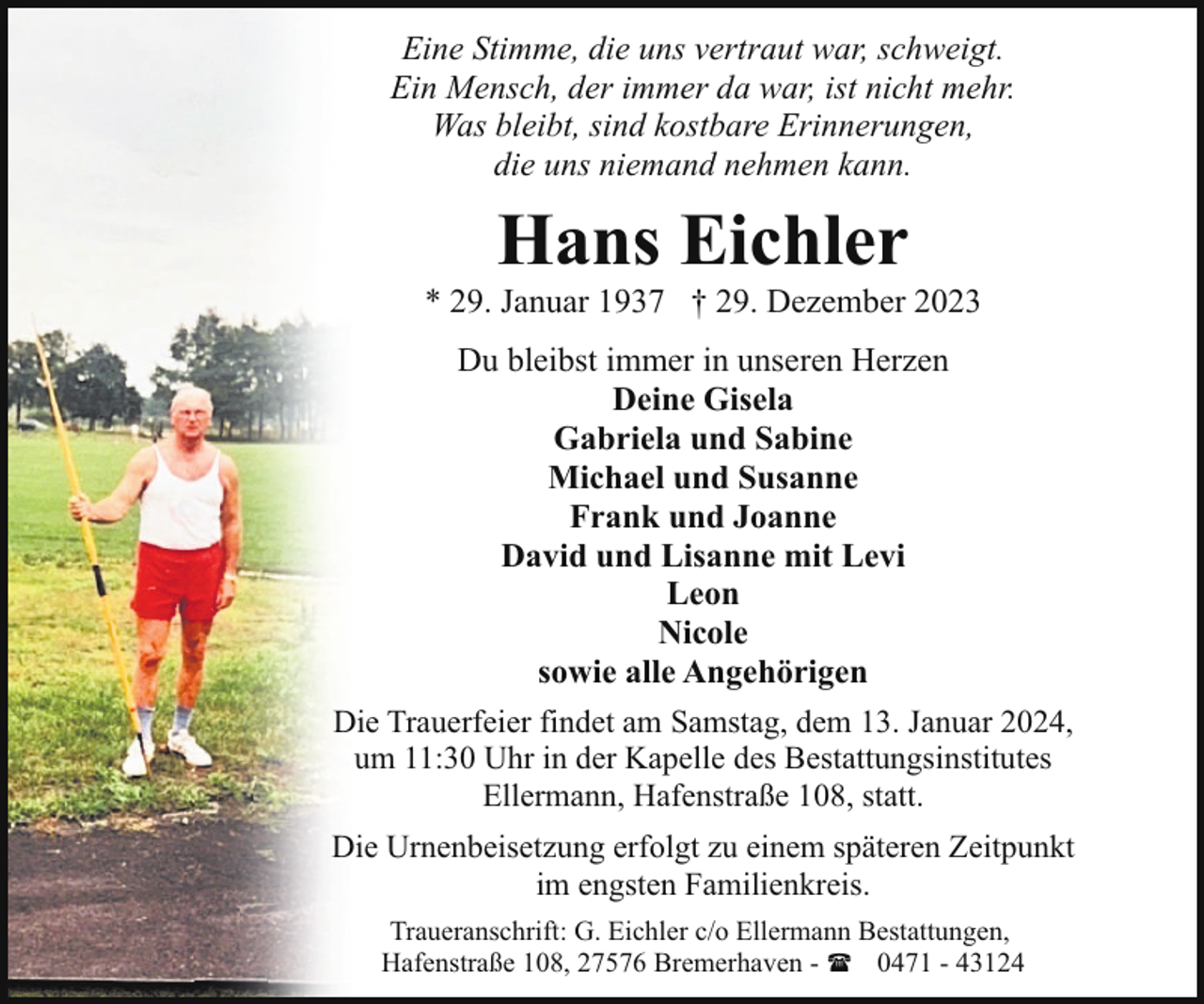 <p>Eine Stimme, die uns vertraut war, schweigt.<br />Ein Mensch, der immer da war, ist nicht mehr.<br />Was bleibt, sind kostbare Erinnerungen,<br />die uns niemand nehmen kann.</p><p>Hans Eichler</p><p>* 29. Januar 1937 † 29. Dezember 2023<br />Du bleibst immer in unseren Herzen<br />Deine Gisela<br />Gabriela und Sabine<br />Michael und Susanne<br />Frank und Joanne<br />David und Lisanne mit Levi<br />Leon<br />Nicole<br />sowie alle Angehörigen<br />Die Trauerfeier findet am Samstag, dem 13. Januar 2024,<br />um 11:30 Uhr in der Kapelle des Bestattungsinstitutes<br />Ellermann, Hafenstraße 108, statt.<br />Die Urnenbeisetzung erfolgt zu einem späteren Zeitpunkt<br />im engsten Familienkreis.<br />Traueranschrift: G. Eichler c/o Ellermann Bestattungen,<br />Hafenstraße 108, 27576 Bremerhaven - ( 0471 - 43124</p>