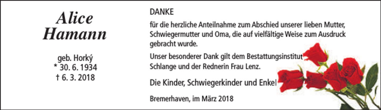<p>Alice<br />Hamann<br />geb. Horký<br />* 30. 6. 1934<br />† 6. 3. 2018</p><p>DANKE<br />für die herzliche Anteilnahme zum Abschied unserer lieben Mutter,<br />Schwiegermutter und Oma, die auf vielfältige Weise zum Ausdruck<br />gebracht wurde.<br />Unser besonderer Dank gilt dem Bestattungsinstitut<br />Schlange und der Rednerin Frau Lenz.</p><p>Die Kinder, Schwiegerkinder und Enkel<br />Bremerhaven, im März 2018</p>
