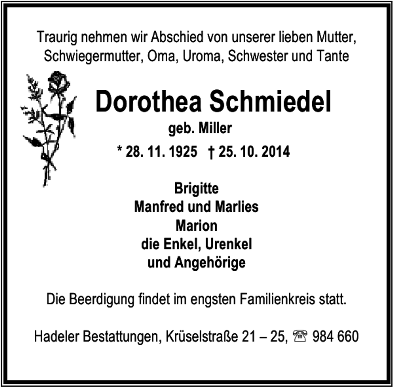 <p>Traurig nehmen wir Abschied von unserer lieben Mutter,<br />Schwiegermutter, Oma, Uroma, Schwester und Tante</p><p>Dorothea Schmiedel<br />geb. Miller<br />* 28. 11. 1925 † 25. 10. 2014<br />Brigitte<br />Manfred und Marlies<br />Marion<br />die Enkel, Urenkel<br />und Angehörige<br />Die Beerdigung findet im engsten Familienkreis statt.<br />Hadeler Bestattungen, Krüselstraße 21 – 25, ℡ 984 660</p>