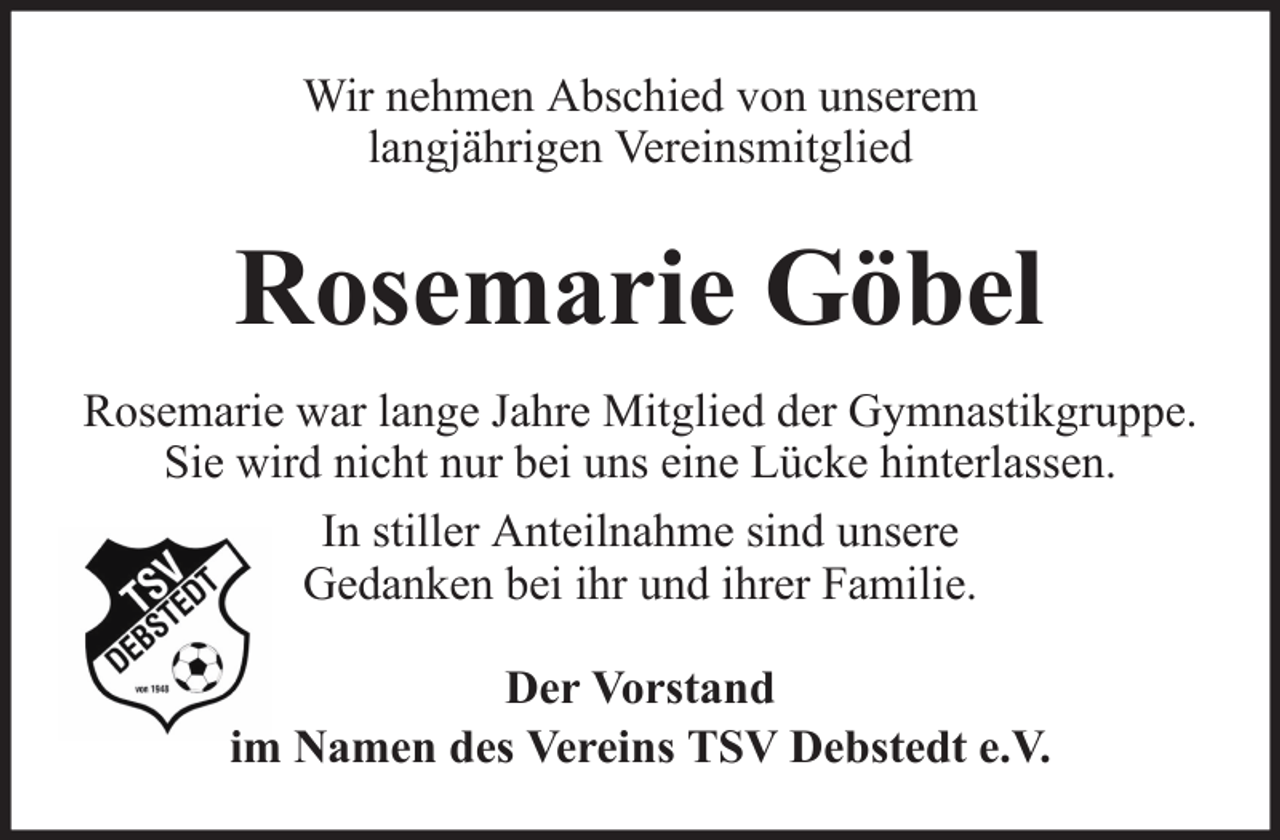 <p>Wir nehmen Abschied von unserem<br />langjährigen Vereinsmitglied</p><p>Rosemarie Göbel<br />Rosemarie war lange Jahre Mitglied der Gymnastikgruppe.<br />Sie wird nicht nur bei uns eine Lücke hinterlassen.<br />In stiller Anteilnahme sind unsere<br />Gedanken bei ihr und ihrer Familie.<br />Der Vorstand<br />im Namen des Vereins TSV Debstedt e.V.</p>