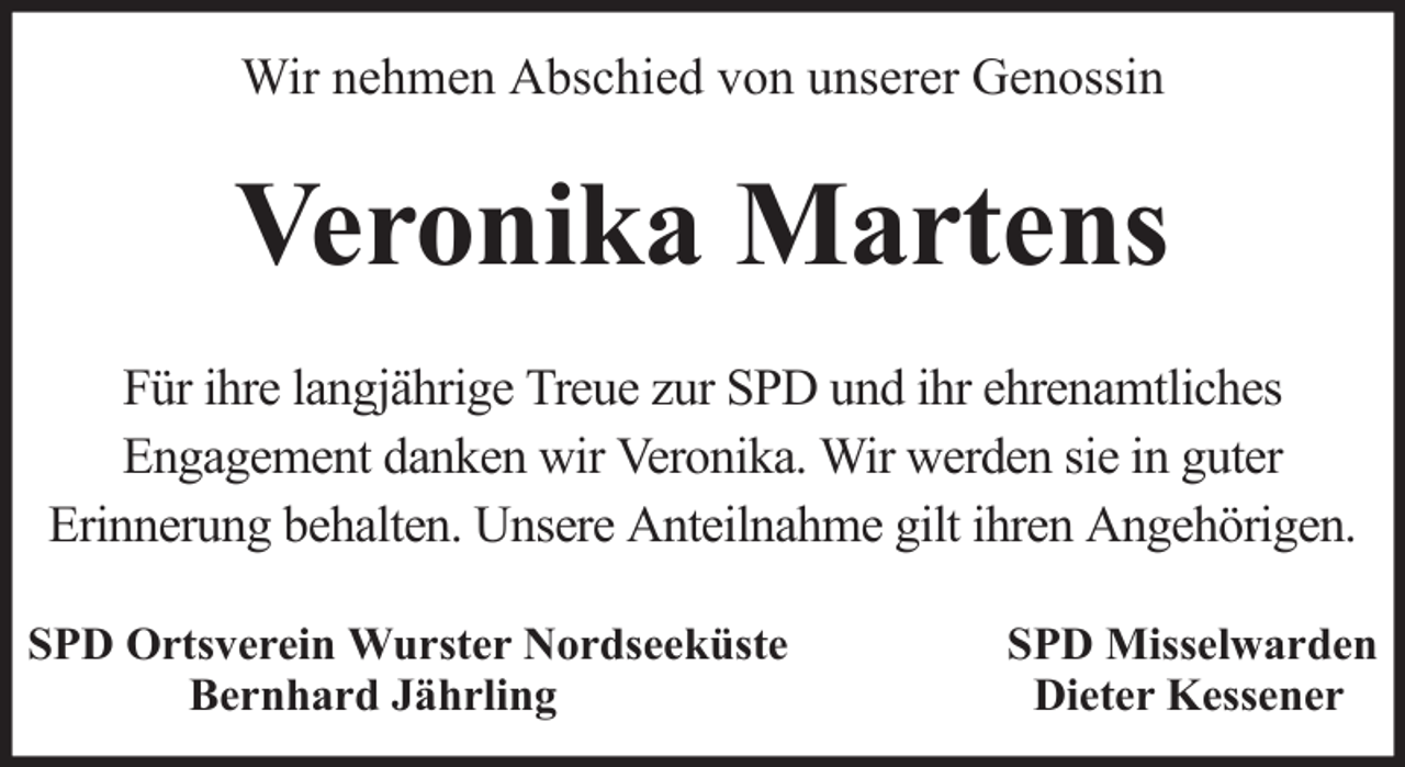 <p>Wir nehmen Abschied von unserer Genossin</p><p>Veronika Martens<br />Für ihre langjährige Treue zur SPD und ihr ehrenamtliches<br />Engagement danken wir Veronika. Wir werden sie in guter<br />Erinnerung behalten. Unsere Anteilnahme gilt ihren Angehörigen.<br />SPD Ortsverein Wurster Nordseeküste<br />Bernhard Jährling</p><p>SPD Misselwarden<br />Dieter Kessener</p>