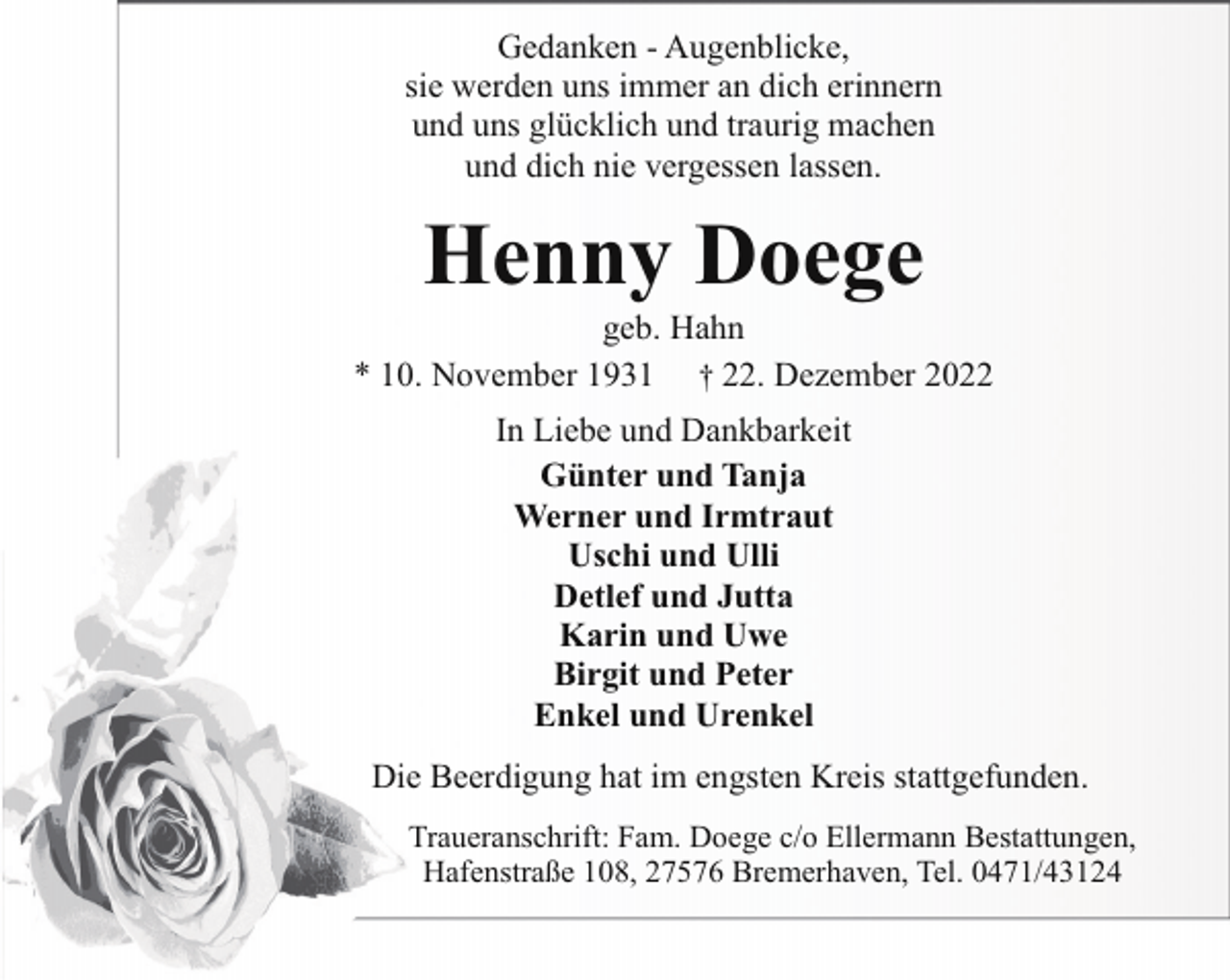 <p>Gedanken - Augenblicke,<br />sie werden uns immer an dich erinnern<br />und uns glücklich und traurig machen<br />und dich nie vergessen lassen.</p><p>Henny Doege</p><p>geb. Hahn<br />* 10. November 1931 † 22. Dezember 2022<br />In Liebe und Dankbarkeit<br />Günter und Tanja<br />Werner und Irmtraut<br />Uschi und Ulli<br />Detlef und Jutta<br />Karin und Uwe<br />Birgit und Peter<br />Enkel und Urenkel<br />Die Beerdigung hat im engsten Kreis stattgefunden.<br />Traueranschrift: Fam. Doege c/o Ellermann Bestattungen,<br />Hafenstraße 108, 27576 Bremerhaven, Tel. 0471/43124</p>