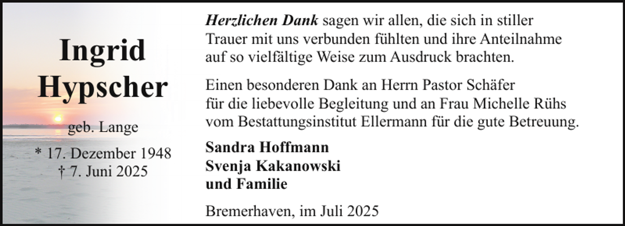 <p>Ingrid<br />Hypscher<br />geb. Lange<br />* 17. Dezember 1948<br />† 7. Juni 2025</p><p>Herzlichen Dank sagen wir allen, die sich in stiller<br />Trauer mit uns verbunden fühlten und ihre Anteilnahme<br />auf so vielfältige Weise zum Ausdruck brachten.<br />Einen besonderen Dank an Herrn Pastor Schäfer<br />für die liebevolle Begleitung und an Frau Michelle Rühs<br />vom Bestattungsinstitut Ellermann für die gute Betreuung.<br />Sandra Hoffmann<br />Svenja Kakanowski<br />und Familie<br />Bremerhaven, im Juli 2025</p>