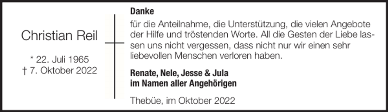 <p>Christian Reil<br />* 22. Juli 1965<br />† 7. Oktober 2022</p><p>Danke<br />für die Anteilnahme, die Unterstützung, die vielen Angebote<br />der Hilfe und tröstenden Worte. All die Gesten der Liebe lassen uns nicht vergessen, dass nicht nur wir einen sehr<br />liebevollen Menschen verloren haben.<br />Renate, Nele, Jesse &amp; Jula<br />im Namen aller Angehörigen<br />Thebüe, im Oktober 2022</p>