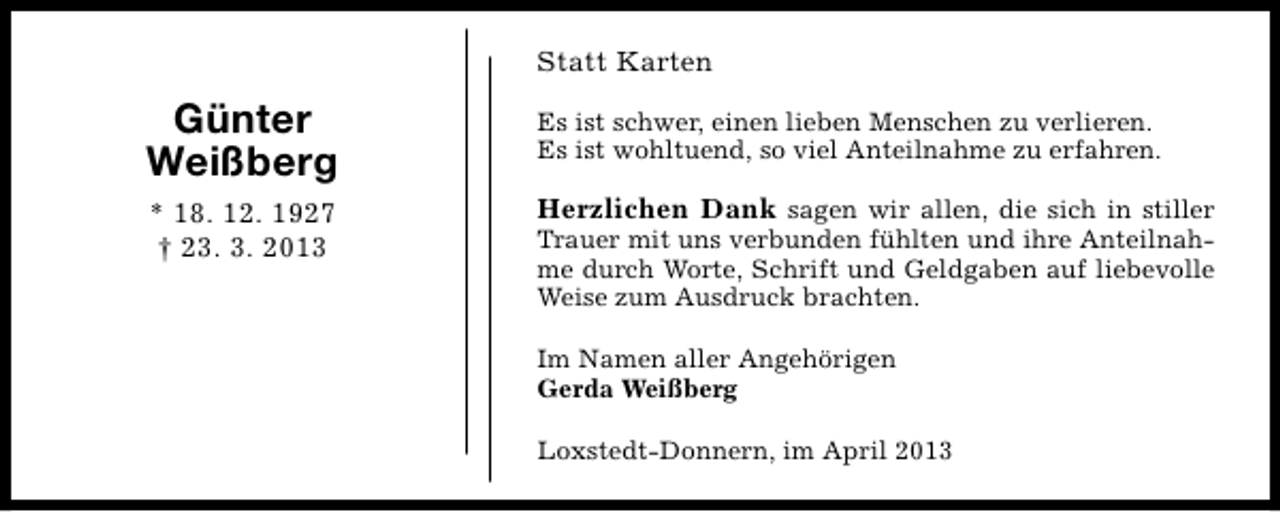 <p>Statt Karten</p><p>Günter<br />Weißberg</p><p>Es ist schwer, einen lieben Menschen zu verlieren.<br />Es ist wohltuend, so viel Anteilnahme zu erfahren.</p><p>* 18. 12. 1927<br />† 23. 3. 2013</p><p>Herzlichen Dank sagen wir allen, die sich in stiller</p><p>Trauer mit uns verbunden fühlten und ihre Anteilnahme durch Worte, Schrift und Geldgaben auf liebevolle<br />Weise zum Ausdruck brachten.<br />Im Namen aller Angehörigen<br />Gerda Weißberg<br />Loxstedt-Donnern, im April 2013</p>