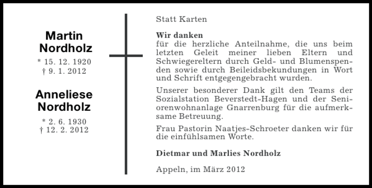 <p>Statt Karten</p><p>Martin<br />Nordholz<br />* 15. 12. 1920<br />† 9. 1. 2012</p><p>Anneliese<br />Nordholz<br />* 2. 6. 1930<br />† 12. 2. 2012</p><p>Wir danken<br />für die herzliche Anteilnahme, die uns beim<br />letzten Geleit meiner lieben Eltern und<br />Schwiegereltern durch Geld- und Blumenspenden sowie durch Beileidsbekundungen in Wort<br />und Schrift entgegengebracht wurden.<br />Unserer besonderer Dank gilt den Teams der<br />Sozialstation Beverstedt-Hagen und der Seniorenwohnanlage Gnarrenburg für die aufmerksame Betreuung.<br />Frau Pastorin Naatjes-Schroeter danken wir für<br />die einfühlsamen Worte.<br />Dietmar und Marlies Nordholz<br />Appeln, im März 2012</p>