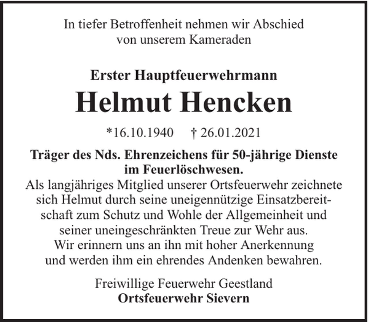 <p>In tiefer Betroffenheit nehmen wir Abschied<br />von unserem Kameraden</p><p>Erster Hauptfeuerwehrmann</p><p>Helmut Hencken<br />*16.10.1940</p><p>† 26.01.2021</p><p>Träger des Nds. Ehrenzeichens für 50-jährige Dienste<br />im Feuerlöschwesen.<br />Als langjähriges Mitglied unserer Ortsfeuerwehr zeichnete<br />sich Helmut durch seine uneigennützige Einsatzbereitschaft zum Schutz und Wohle der Allgemeinheit und<br />seiner uneingeschränkten Treue zur Wehr aus.<br />Wir erinnern uns an ihn mit hoher Anerkennung<br />und werden ihm ein ehrendes Andenken bewahren.<br />Freiwillige Feuerwehr Geestland<br />Ortsfeuerwehr Sievern</p>