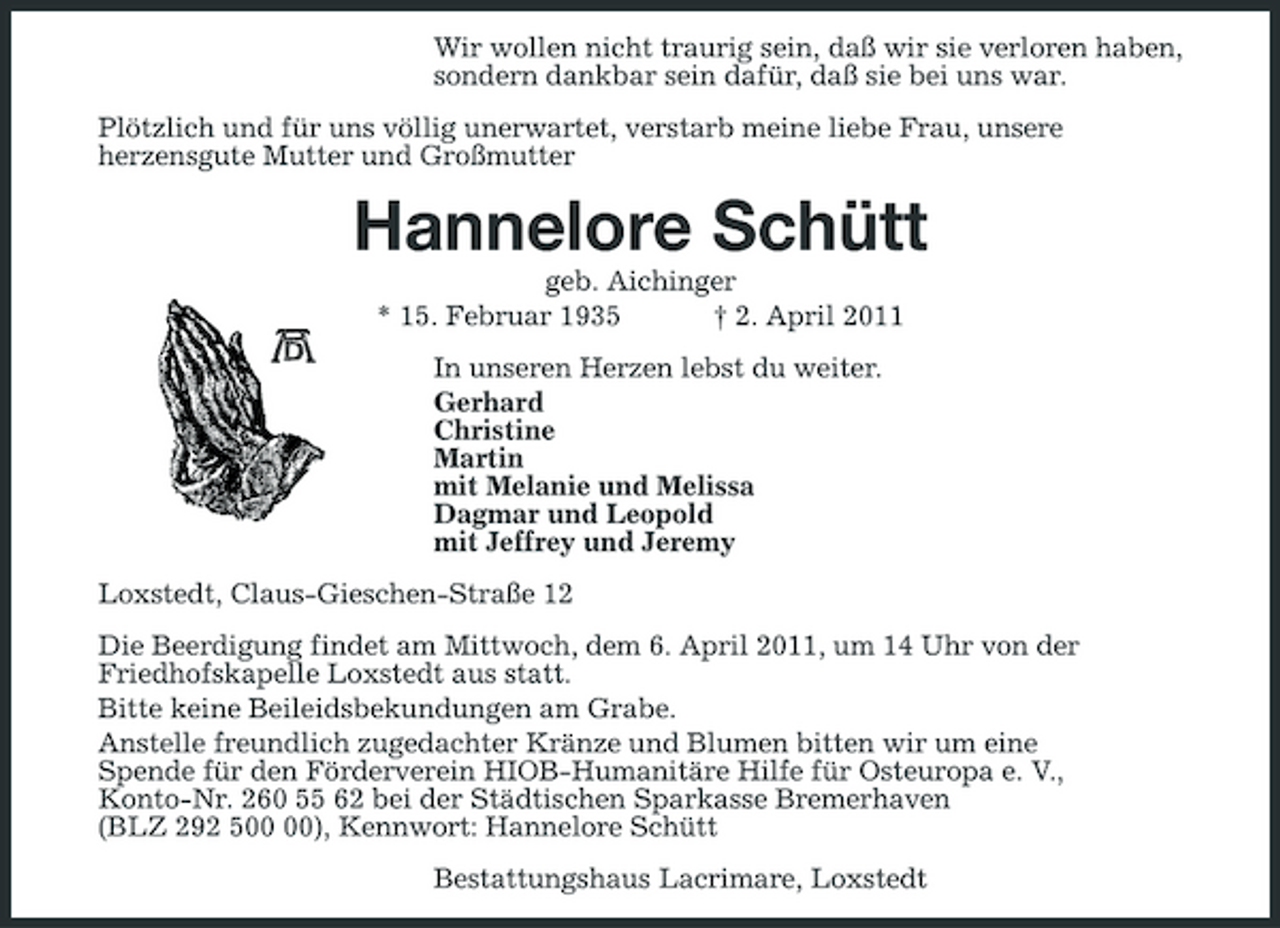 <p>Wir wollen nicht traurig sein, daß wir sie verloren haben,<br />sondern dankbar sein dafür, daß sie bei uns war.<br />Plötzlich und für uns völlig unerwartet, verstarb meine liebe Frau, unsere<br />herzensgute Mutter und Großmutter<br />Hannelore Schütt<br />geb. Aichinger<br />* 15. Februar 1935 † 2. April 2011<br />In unseren Herzen lebst du weiter.<br />Gerhard<br />Christine<br />Martin<br />mit Melanie und Melissa<br />Dagmar und Leopold<br />mit Jeffrey und Jeremy<br />Loxstedt, Claus-Gieschen-Straße 12<br />Die Beerdigung findet am Mittwoch, dem 6. April 2011, um 14 Uhr von der<br />Friedhofskapelle Loxstedt aus statt.<br />Bitte keine Beileidsbekundungen am Grabe.<br />Anstelle freundlich zugedachter Kränze und Blumen bitten wir um eine<br />Spende für den Förderverein HIOB-Humanitäre Hilfe für Osteuropa e. V.,<br />Konto-Nr. 260 55 62 bei der Städtischen Sparkasse Bremerhaven<br />(BLZ 292 500 00), Kennwort: Hannelore Schütt<br />Bestattungshaus Lacrimare, Loxstedt</p>