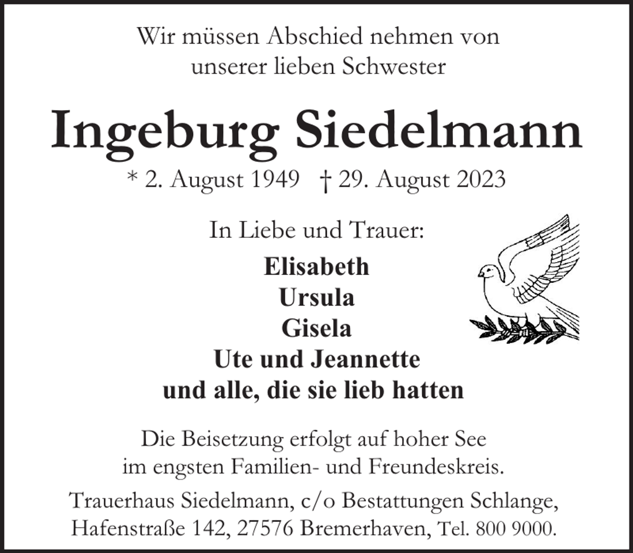 <p>Wir müssen Abschied nehmen von<br />unserer lieben Schwester</p><p>Ingeburg Siedelmann<br />* 2. August 1949 † 29. August 2023<br />In Liebe und Trauer:<br />Elisabeth<br />Ursula<br />Gisela<br />Ute und Jeannette<br />und alle, die sie lieb hatten<br />Die Beisetzung erfolgt auf hoher See<br />im engsten Familien- und Freundeskreis.<br />Trauerhaus Siedelmann, c/o Bestattungen Schlange,<br />Hafenstraße 142, 27576 Bremerhaven, Tel. 800 9000.</p>