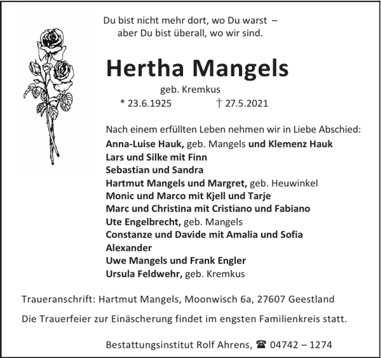 <p>Du bist nicht mehr dort, wo Du warst –<br />aber Du bist überall, wo wir sind.</p>
<p>Hertha Mangels<br />geb. Kremkus<br />* 23.6.1925<br />† 27.5.2021</p>
<p>Nach einem erfüllten Leben nehmen wir in Liebe Abschied:<br />Anna-Luise Hauk, geb. Mangels und Klemenz Hauk<br />Lars und Silke mit Finn<br />Sebastian und Sandra<br />Hartmut Mangels und Margret, geb. Heuwinkel<br />Monic und Marco mit Kjell und Tarje<br />Marc und Christina mit Cristiano und Fabiano<br />Ute Engelbrecht, geb. Mangels<br />Constanze und Davide mit Amalia und Sofia<br />Alexander<br />Uwe Mangels und Frank Engler<br />Ursula Feldwehr, geb. Kremkus<br />Traueranschrift: Hartmut Mangels, Moonwisch 6a, 27607 Geestland<br />Die Trauerfeier zur Einäscherung findet im engsten Familienkreis statt.<br />Bestattungsinstitut Rolf Ahrens, 04742 – 1274</p>