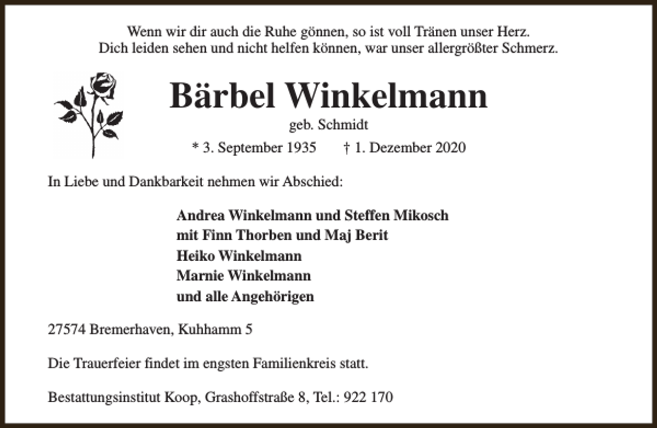 <p>Wenn wir dir auch die Ruhe gönnen, so ist voll Tränen unser Herz.<br />Dich leiden sehen und nicht helfen können, war unser allergrößter Schmerz.</p><p>Bärbel Winkelmann<br />geb. Schmidt</p><p>* 3. September 1935</p><p>† 1. Dezember 2020</p><p>In Liebe und Dankbarkeit nehmen wir Abschied:<br />Andrea Winkelmann und Steffen Mikosch<br />mit Finn Thorben und Maj Berit<br />Heiko Winkelmann<br />Marnie Winkelmann<br />und alle Angehörigen<br />27574 Bremerhaven, Kuhhamm 5<br />Die Trauerfeier findet im engsten Familienkreis statt.<br />Bestattungsinstitut Koop, Grashoffstraße 8, Tel.: 922 170</p>