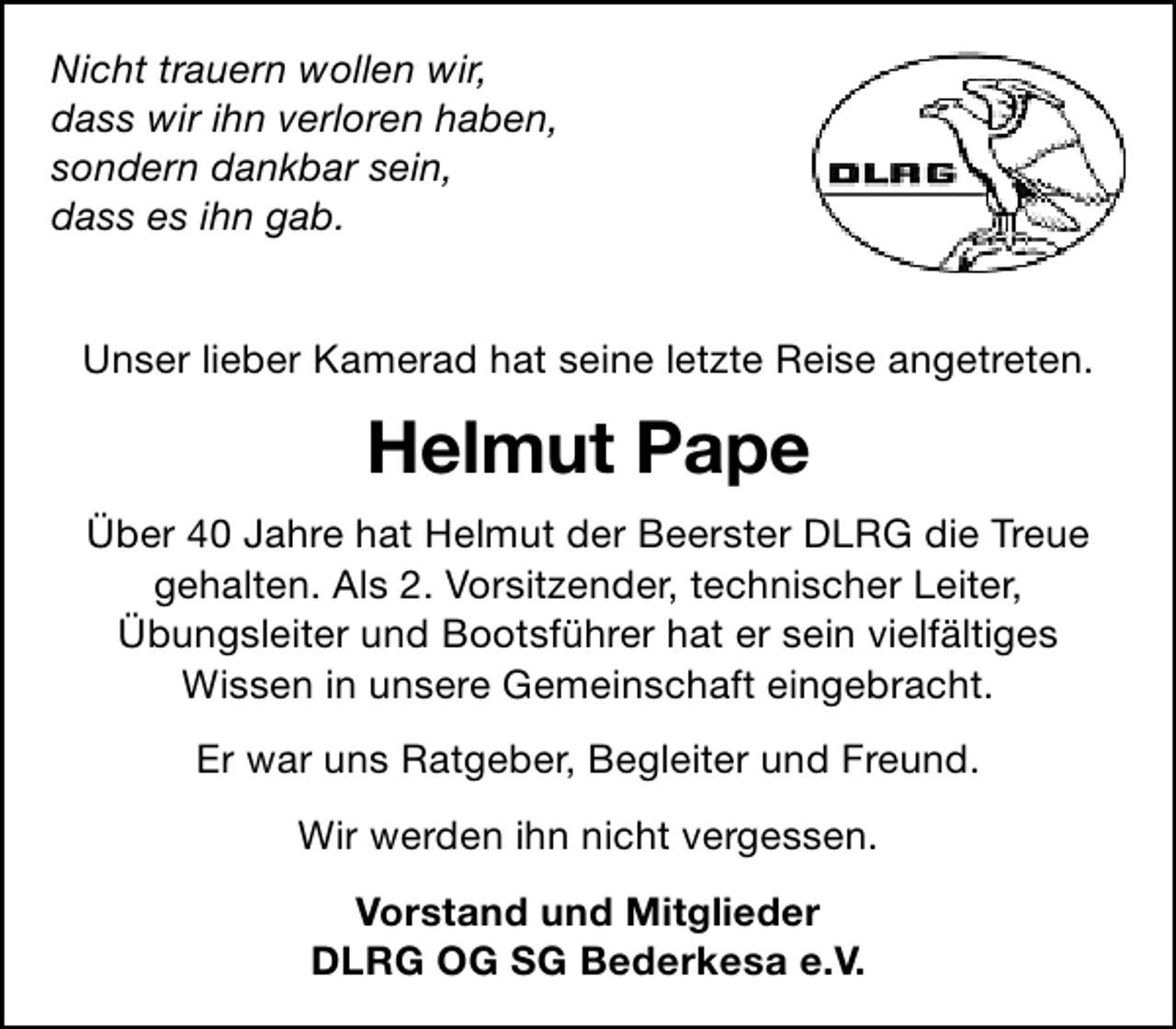 <p>Nicht trauern wollen wir,<br />dass wir ihn verloren haben,<br />sondern dankbar sein,<br />dass es ihn gab.<br />Unser lieber Kamerad hat seine letzte Reise angetreten.</p><p>Helmut Pape<br />Über 40 Jahre hat Helmut der Beerster DLRG die Treue<br />gehalten. Als 2. Vorsitzender, technischer Leiter,<br />Übungsleiter und Bootsführer hat er sein vielfältiges<br />Wissen in unsere Gemeinschaft eingebracht.<br />Er war uns Ratgeber, Begleiter und Freund.<br />Wir werden ihn nicht vergessen.<br />Vorstand und Mitglieder<br />DLRG OG SG Bederkesa e.V.</p>