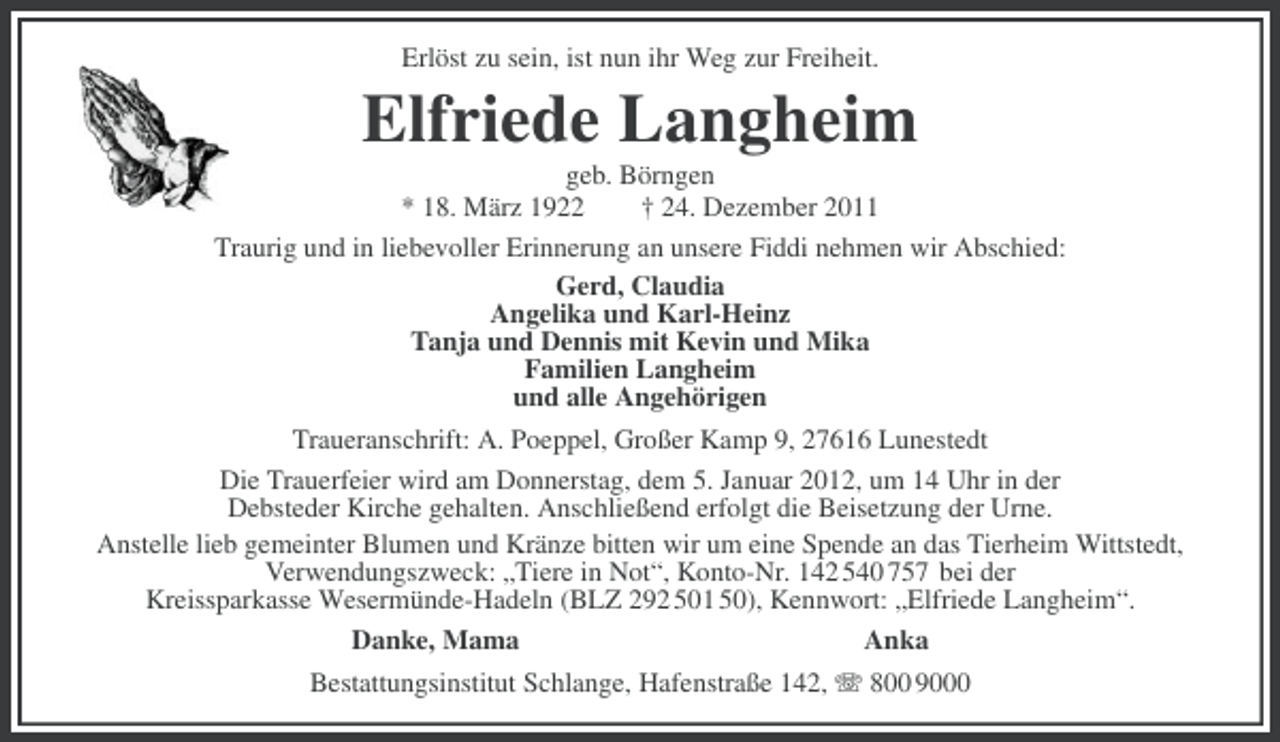 <p>Erlöst zu sein, ist nun ihr Weg zur Freiheit.</p><p>Elfriede Langheim<br />geb. Börngen<br />* 18. März 1922<br />† 24. Dezember 2011<br />Traurig und in liebevoller Erinnerung an unsere Fiddi nehmen wir Abschied:<br />Gerd, Claudia<br />Angelika und Karl-Heinz<br />Tanja und Dennis mit Kevin und Mika<br />Familien Langheim<br />und alle Angehörigen<br />Traueranschrift: A. Poeppel, Großer Kamp 9, 27616 Lunestedt<br />Die Trauerfeier wird am Donnerstag, dem 5. Januar 2012, um 14 Uhr in der<br />Debsteder Kirche gehalten. Anschließend erfolgt die Beisetzung der Urne.<br />Anstelle lieb gemeinter Blumen und Kränze bitten wir um eine Spende an das Tierheim Wittstedt,<br />Verwendungszweck: „Tiere in Not“, Konto-Nr. 142 540 757 bei der<br />Kreissparkasse Wesermünde-Hadeln (BLZ 292 501 50), Kennwort: „Elfriede Langheim“.<br />Danke, Mama<br />Anka<br />Bestattungsinstitut Schlange, Hafenstraße 142, 800 9000</p>