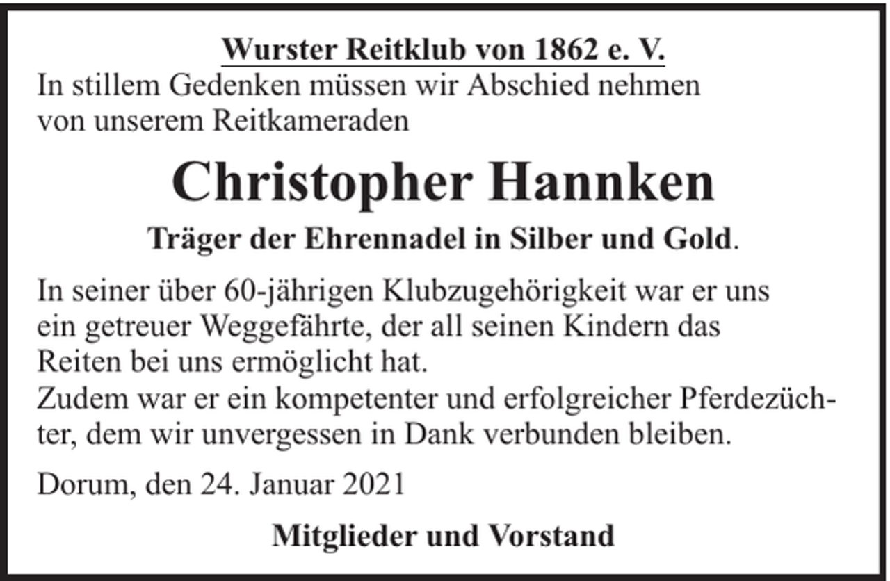 <p>Wurster Reitklub von 1862 e. V.<br />In stillem Gedenken müssen wir Abschied nehmen<br />von unserem Reitkameraden</p><p>Christopher Hannken</p><p>Träger der Ehrennadel in Silber und Gold.<br />In seiner über 60-jährigen Klubzugehörigkeit war er uns<br />ein getreuer Weggefährte, der all seinen Kindern das<br />Reiten bei uns ermöglicht hat.<br />Zudem war er ein kompetenter und erfolgreicher Pferdezüchter, dem wir unvergessen in Dank verbunden bleiben.<br />Dorum, den 24. Januar 2021<br />Mitglieder und Vorstand</p>