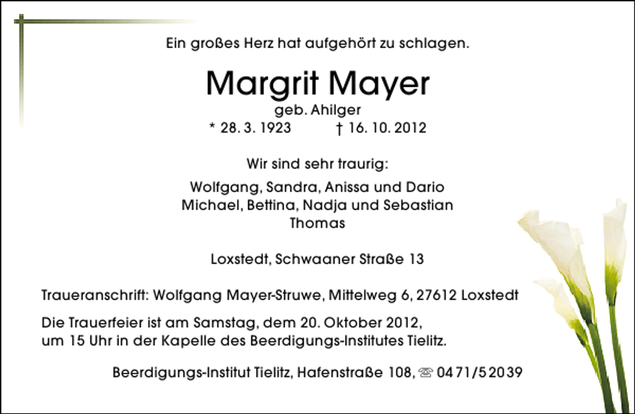 <p>Ein großes Herz hat aufgehört zu schlagen.</p><p>Margrit Mayer<br />geb. Ahilger<br />* 28. 3. 1923<br />† 16. 10. 2012<br />Wir sind sehr traurig:<br />Wolfgang, Sandra, Anissa und Dario<br />Michael, Bettina, Nadja und Sebastian<br />Thomas<br />Loxstedt, Schwaaner Straße 13<br />Traueranschrift: Wolfgang Mayer-Struwe, Mittelweg 6, 27612 Loxstedt<br />Die Trauerfeier ist am Samstag, dem 20. Oktober 2012,<br />um 15 Uhr in der Kapelle des Beerdigungs-Institutes Tielitz.<br />Beerdigungs-Institut Tielitz, Hafenstraße 108,  04 71/5 20 39</p>
