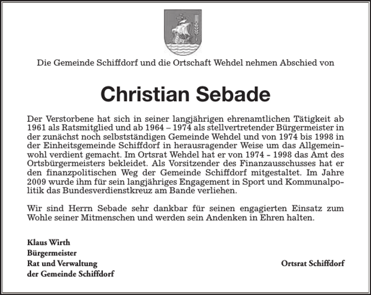 <p>Die Gemeinde Schiffdorf und die Ortschaft Wehdel nehmen Abschied von</p><p>Christian Sebade<br />Der Verstorbene hat sich in seiner langjährigen ehrenamtlichen Tätigkeit ab<br />1961 als Ratsmitglied und ab 1964 – 1974 als stellvertretender Bürgermeister in<br />der zunächst noch selbstständigen Gemeinde Wehdel und von 1974 bis 1998 in<br />der Einheitsgemeinde Schiffdorf in herausragender Weise um das Allgemeinwohl verdient gemacht. Im Ortsrat Wehdel hat er von 1974 - 1998 das Amt des<br />Ortsbürgermeisters bekleidet. Als Vorsitzender des Finanzausschusses hat er<br />den finanzpolitischen Weg der Gemeinde Schiffdorf mitgestaltet. Im Jahre<br />2009 wurde ihm für sein langjähriges Engagement in Sport und Kommunalpolitik das Bundesverdienstkreuz am Bande verliehen.<br />Wir sind Herrn Sebade sehr dankbar für seinen engagierten Einsatz zum<br />Wohle seiner Mitmenschen und werden sein Andenken in Ehren halten.<br />Klaus Wirth<br />Bürgermeister<br />Rat und Verwaltung<br />der Gemeinde Schiffdorf</p><p>Ortsrat Schiffdorf</p>