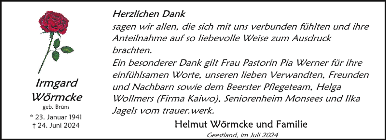 <p>geb. Brüns</p>
<p>* 23. Januar 1941<br />† 24. Juni 2024</p>
<p>sagen wir allen, die sich mit uns verbunden fühlten und ihre<br />Anteilnahme auf so liebevolle Weise zum Ausdruck<br />brachten.<br />Ein besonderer Dank gilt Frau Pastorin Pia Werner für ihre<br />einfühlsamen Worte, unseren lieben Verwandten, Freunden<br />und Nachbarn sowie dem Beerster Pflegeteam, Helga<br />Wollmers (Firma Kaiwo), Seniorenheim Monsees und Ilka<br />Jagels vom trauer.werk.<br />Geestland, im Juli 2024</p>