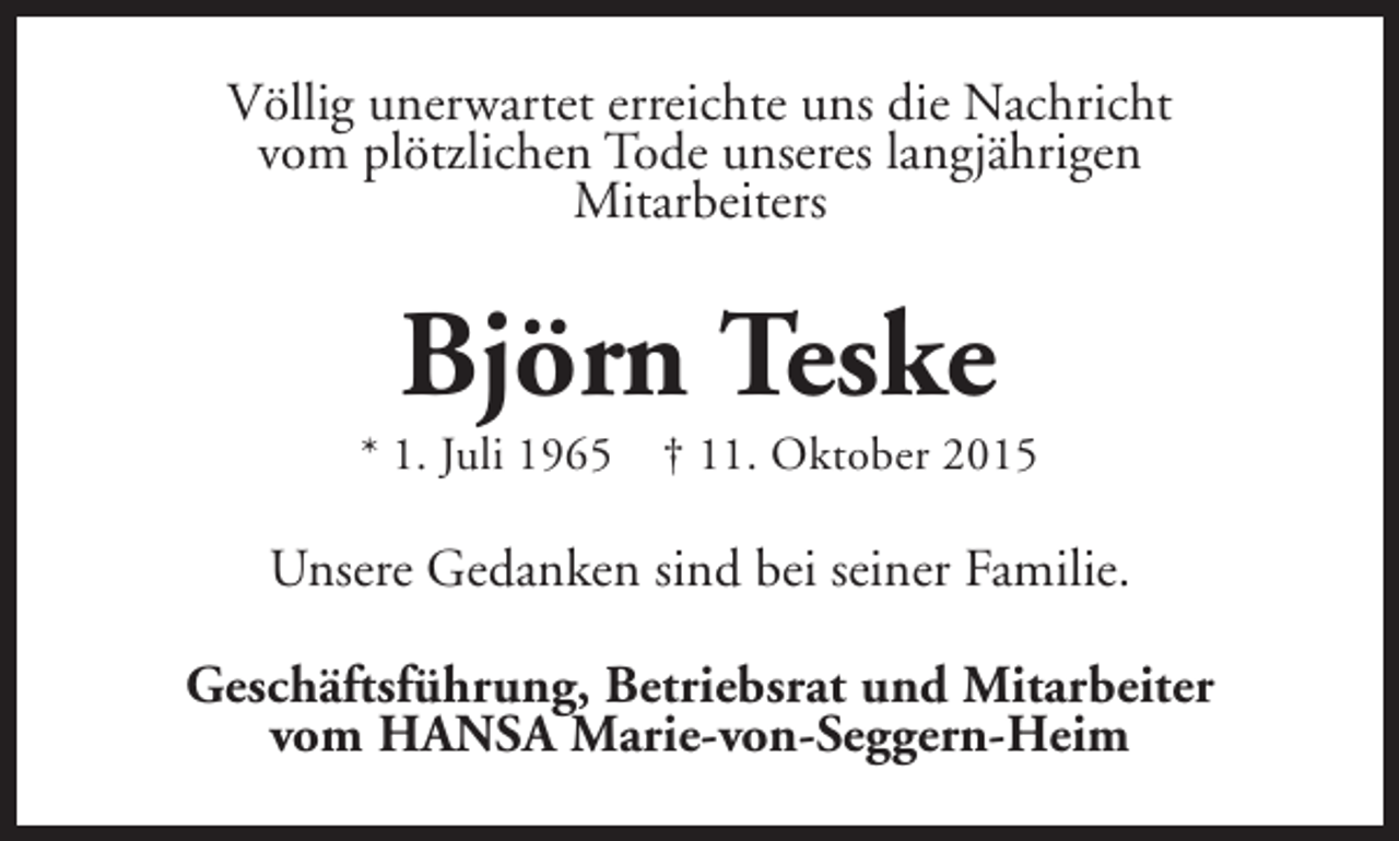 <p>Völlig unerwartet erreichte uns die Nachricht<br />vom plötzlichen Tode unseres langjährigen<br />Mitarbeiters</p><p>Björn Teske</p><p>* 1. Juli 1965</p><p>† 11. Oktober 2015</p><p>Unsere Gedanken sind bei seiner Familie.<br />Geschäftsführung, Betriebsrat und Mitarbeiter<br />vom HANSA Marie-von-Seggern-Heim</p>