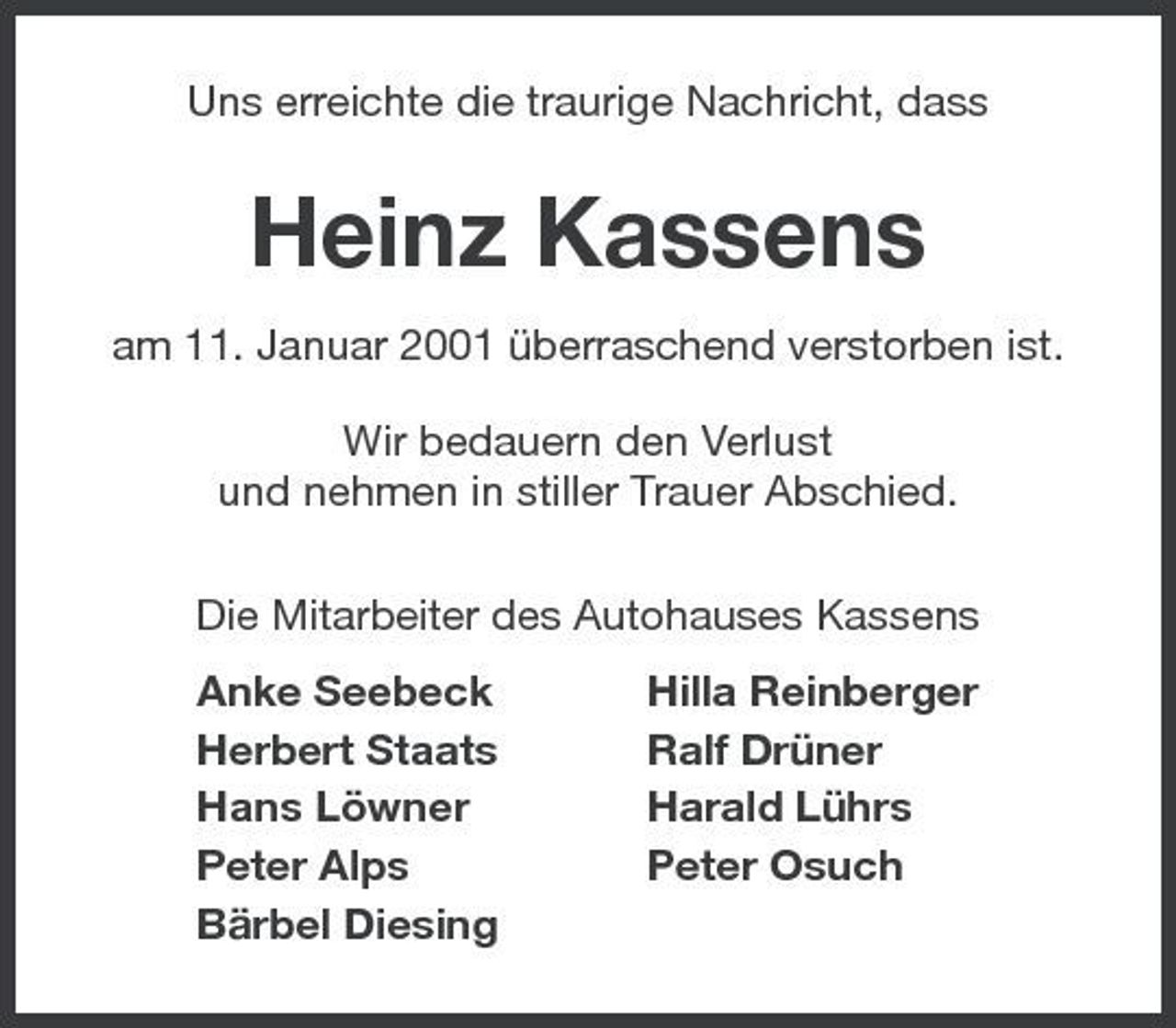 <p>Uns erreichte die traurige Nachricht, dass</p><p>Heinz Kassens<br />am 11. Januar 2001 überraschend verstorben ist. Wir bedauern den Verlust und nehmen in stiller Trauer Abschied. Die Mitarbeiter des Autohauses Kassens Anke Seebeck Herbert Staats Hans Löwner Peter Alps Bärbel Diesing Hilla Reinberger Ralf Drüner Harald Lührs Peter Osuch</p>